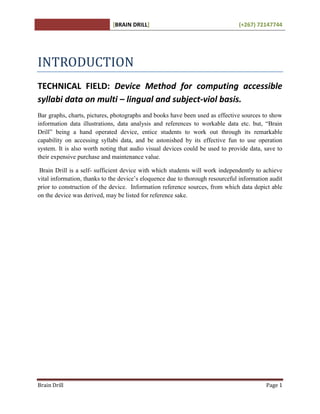[BRAIN DRILL] (+267) 72147744
Brain Drill Page 1
INTRODUCTION
TECHNICAL FIELD: Device Method for computing accessible
syllabi data on multi – lingual and subject-viol basis.
Bar graphs, charts, pictures, photographs and books have been used as effective sources to show
information data illustrations, data analysis and references to workable data etc. but, “Brain
Drill” being a hand operated device, entice students to work out through its remarkable
capability on accessing syllabi data, and be astonished by its effective fun to use operation
system. It is also worth noting that audio visual devices could be used to provide data, save to
their expensive purchase and maintenance value.
Brain Drill is a self- sufficient device with which students will work independently to achieve
vital information, thanks to the device’s eloquence due to thorough resourceful information audit
prior to construction of the device. Information reference sources, from which data depict able
on the device was derived, may be listed for reference sake.
 