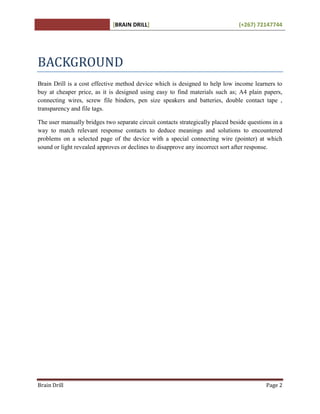 [BRAIN DRILL] (+267) 72147744
Brain Drill Page 2
BACKGROUND
Brain Drill is a cost effective method device which is designed to help low income learners to
buy at cheaper price, as it is designed using easy to find materials such as; A4 plain papers,
connecting wires, screw file binders, pen size speakers and batteries, double contact tape ,
transparency and file tags.
The user manually bridges two separate circuit contacts strategically placed beside questions in a
way to match relevant response contacts to deduce meanings and solutions to encountered
problems on a selected page of the device with a special connecting wire (pointer) at which
sound or light revealed approves or declines to disapprove any incorrect sort after response.
 