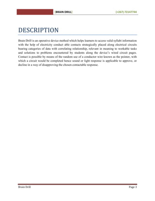 [BRAIN DRILL] (+267) 72147744
Brain Drill Page 3
DESCRIPTION
Brain Drill is an operative device method which helps learners to access valid syllabi information
with the help of electricity conduct able contacts strategically placed along electrical circuits
bearing categories of data with correlating relationship, relevant in meaning to workable tasks
and solutions to problems encountered by students along the device’s wired circuit pages.
Contact is possible by means of the random use of a conductor wire known as the pointer, with
which a circuit would be completed hence sound or light response is applicable to approve, or
decline in a way of disapproving the chosen contactable response.
 