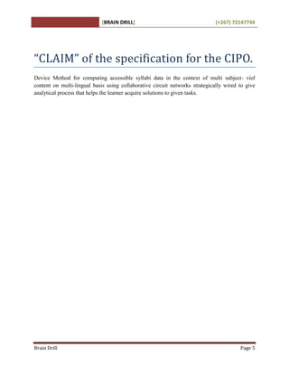 [BRAIN DRILL] (+267) 72147744
Brain Drill Page 5
“CLAIM” of the specification for the CIPO.
Device Method for computing accessible syllabi data in the context of multi subject- viol
content on multi-lingual basis using collaborative circuit networks strategically wired to give
analytical process that helps the learner acquire solutions to given tasks.
 