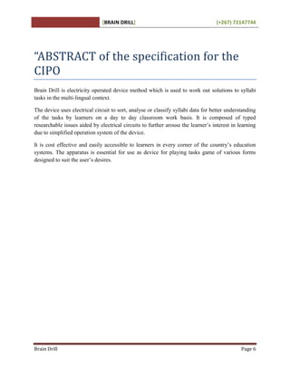 [BRAIN DRILL] (+267) 72147744
Brain Drill Page 6
“ABSTRACT of the specification for the
CIPO
Brain Drill is electricity operated device method which is used to work out solutions to syllabi
tasks in the multi-lingual context.
The device uses electrical circuit to sort, analyse or classify syllabi data for better understanding
of the tasks by learners on a day to day classroom work basis. It is composed of typed
researchable issues aided by electrical circuits to further arouse the learner’s interest in learning
due to simplified operation system of the device.
It is cost effective and easily accessible to learners in every corner of the country’s education
systems. The apparatus is essential for use as device for playing tasks game of various forms
designed to suit the user’s desires.
 