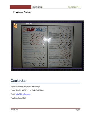 [BRAIN DRILL] (+267) 72147744
Brain Drill Page 8
2. Working Product
Contacts:
Physical Address: Koonyana. Mahalapye
Phone Number: (+267) 72147744 / 74165909
Email: lefix21@yahoo.com
Facebook/Brain Drill
 