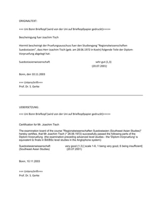 ORIGINALTEXT:
+++ Uni Bonn Briefkopf (wird von der Uni auf Briefkopfpapier gedruckt)+++++
Bescheinigung fuer Joachim Tisch
Hiermit bescheinigt der Pruefungsausschuss fuer den Studiengang "Regionalwissenschaften
Suedostasien", dass Herr Joachim Tisch (geb. am 28.06.1972 in Koeln) folgende Teile der Diplom-
Vorpruefung abgelegt hat:
Suedostasienwissenschaft sehr gut (1,3)
(20.07.2001)
Bonn, den 10.11.2003
+++ Unterschrift+++
Prof. Dr. S. Gerke
UEBERSETZUNG:
+++ Uni Bonn Briefkopf (wird von der Uni auf Briefkopfpapier gedruckt)+++++
Certification for Mr. Joachim Tisch
The examination board of the course "Regionalwissenschaften Suedostasien (Southeast Asian Studies)"
hereby certifies, that Mr Joachim Tisch (* 28.06.1972) successfully passed the following parts of the
Diplom-Vorpruefung (the examination preceding advanced level studies - the 'Diplom-Vorpruefung' is
equivalent to finals in BA/BSc level studies in the Anglophone system):
Suedostasienwissenschaft very good (1,3) [ scale 1-6, 1 being very good, 6 being insufficient]
(Southeast Asian Studies) (20.07.2001)
Bonn, 10.11.2003
+++ Unterschrift+++
Prof. Dr. S. Gerke
 