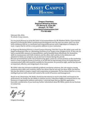 Gregory Eisenberg
Regional Marketing Director
675 Bering Dr. Suite 200
Houston, TX 77057
geisenberg@assetcampus.com
713-782-5800
February	
  9th,	
  2016	
  	
  
To	
  whom	
  it	
  may	
  concern,	
  
It	
  is	
  my	
  great	
  pleasure	
  to	
  write	
  this	
  letter	
  of	
  recommendation	
  for	
  Mr.	
  Matthew	
  Keller.	
  I	
  have	
  had	
  the	
  
pleasure	
  of	
  viewing	
  Mr.	
  Keller’s	
  professional	
  development	
  over	
  the	
  past	
  two	
  years,	
  and	
  I	
  can	
  state	
  
with	
  conDidence	
  that	
  he	
  is	
  a	
  motivated	
  and	
  responsible	
  person	
  with	
  a	
  high	
  degree	
  of	
  integrity.	
  As	
  
such,	
  I	
  expect	
  that	
  he	
  will	
  be	
  a	
  very	
  positive	
  addition	
  to	
  your	
  institution.	
  
As	
  Regional	
  Marketing	
  Director	
  at	
  Asset	
  Campus	
  Housing,	
  I	
  feel	
  that	
  I	
  know	
  Mr.	
  Keller	
  quite	
  well.	
  He	
  
began	
  working	
  part-­‐time	
  as	
  a	
  Marketing	
  Assistant	
  at	
  our	
  largest	
  asset,	
  Knights	
  Circle.	
  In	
  this	
  role,	
  he	
  
had	
  a	
  considerable	
  amount	
  of	
  responsibilities,	
  and	
  he	
  handled	
  them	
  effortlessly.	
  He	
  showed	
  his	
  
skills	
  to	
  communicate	
  with	
  both	
  residents	
  and	
  the	
  ofDice	
  staff,	
  and	
  due	
  to	
  his	
  dedication	
  and	
  
attention	
  to	
  detail,	
  our	
  property	
  saw	
  an	
  increase	
  in	
  leases	
  during	
  this	
  period.	
  
We	
  have	
  promoted	
  him	
  to	
  the	
  role	
  of	
  lead	
  leasing	
  agent,	
  and	
  to	
  he	
  current	
  position	
  as	
  the	
  marketing	
  
lead	
  at	
  a	
  sister	
  property,	
  Pointe	
  at	
  Central,	
  as	
  we	
  felt	
  that	
  he	
  had	
  already	
  proven	
  his	
  leadership	
  and	
  
communication	
  skills	
  and	
  would	
  be	
  suitable	
  for	
  this	
  position.	
  He	
  proved	
  us	
  right,	
  and	
  he	
  has	
  become	
  
an	
  important,	
  effective,	
  and	
  integral	
  part	
  of	
  our	
  team.	
  
Mr.	
  Keller	
  takes	
  the	
  initiative	
  to	
  identify	
  problems	
  and	
  devise	
  solutions.	
  His	
  role	
  requires	
  strong	
  
communication	
  skills	
  and	
  creativity,	
  and	
  he	
  has	
  shown	
  that	
  he	
  not	
  only	
  has	
  these	
  skills,	
  but	
  that	
  he	
  
also	
  has	
  the	
  ability	
  to	
  inspire	
  respect	
  and	
  cooperation	
  in	
  teammates.	
  He	
  has	
  shown	
  that	
  he	
  is	
  a	
  very	
  
intelligent	
  person	
  with	
  a	
  mind	
  well-­‐suited	
  to	
  the	
  world	
  of	
  business	
  and	
  management.	
  
Based	
  on	
  my	
  observation,	
  Mr.	
  Keller	
  clearly	
  has	
  the	
  interest	
  to	
  excel	
  in	
  this	
  Dield,	
  and	
  based	
  on	
  his	
  
performance,	
  he	
  clearly	
  has	
  the	
  ability	
  to	
  achieve	
  success.	
  I	
  therefore	
  highly	
  recommend	
  him	
  to	
  any	
  
business	
  or	
  organization	
  without	
  reservation.	
  I	
  sincerely	
  hope	
  that	
  you	
  give	
  his	
  application	
  
favorable	
  consideration.	
  If	
  you	
  need	
  any	
  further	
  information	
  about	
  Mr.	
  Keller,	
  please	
  do	
  not	
  hesitate	
  
to	
  contact	
  me.	
  
Sincerely,	
  
Gregory	
  Eisenberg	
  
 