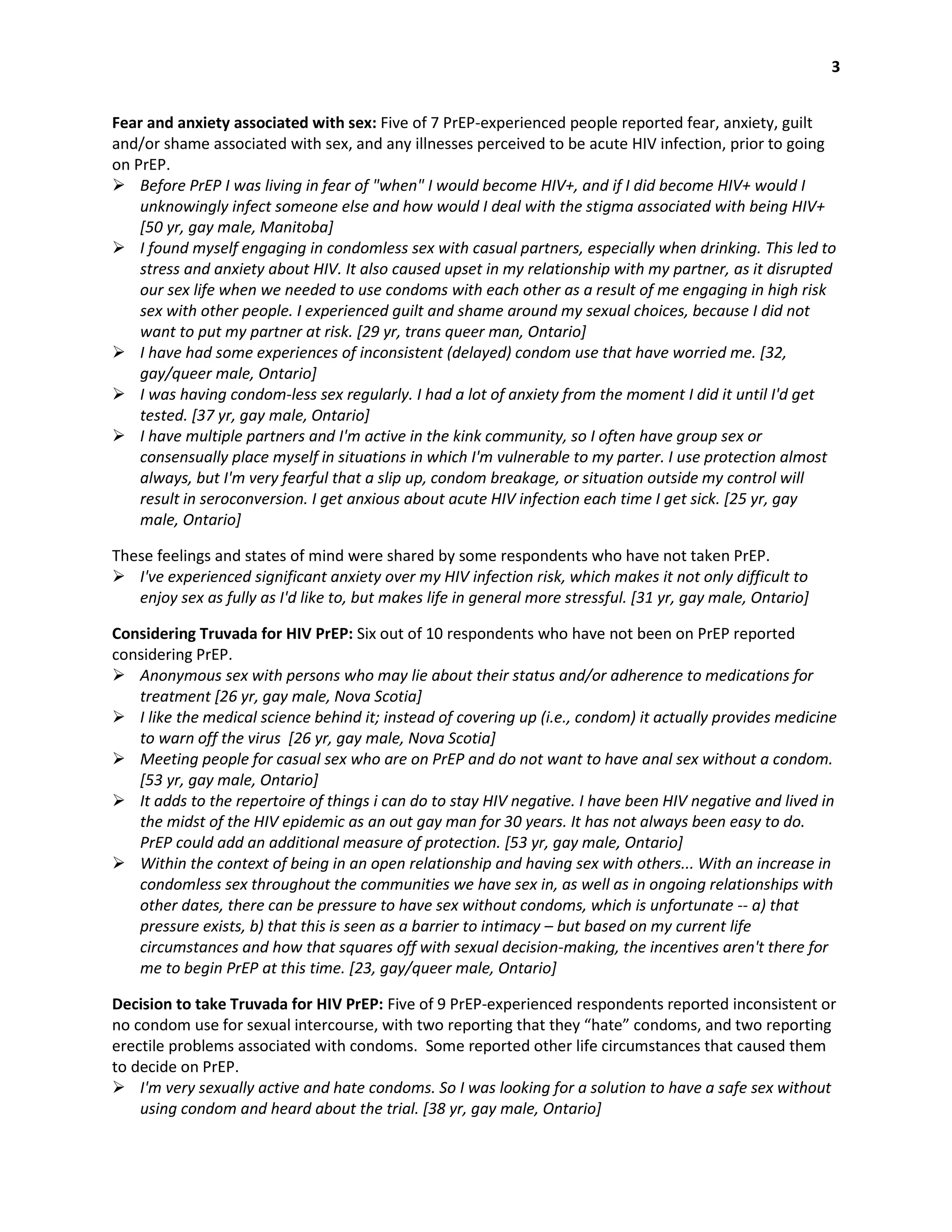 3
Fear and anxiety associated with sex: Five of 7 PrEP-experienced people reported fear, anxiety, guilt
and/or shame associated with sex, and any illnesses perceived to be acute HIV infection, prior to going
on PrEP.
 Before PrEP I was living in fear of "when" I would become HIV+, and if I did become HIV+ would I
unknowingly infect someone else and how would I deal with the stigma associated with being HIV+
[50 yr, gay male, Manitoba]
 I found myself engaging in condomless sex with casual partners, especially when drinking. This led to
stress and anxiety about HIV. It also caused upset in my relationship with my partner, as it disrupted
our sex life when we needed to use condoms with each other as a result of me engaging in high risk
sex with other people. I experienced guilt and shame around my sexual choices, because I did not
want to put my partner at risk. [29 yr, trans queer man, Ontario]
 I have had some experiences of inconsistent (delayed) condom use that have worried me. [32,
gay/queer male, Ontario]
 I was having condom-less sex regularly. I had a lot of anxiety from the moment I did it until I'd get
tested. [37 yr, gay male, Ontario]
 I have multiple partners and I'm active in the kink community, so I often have group sex or
consensually place myself in situations in which I'm vulnerable to my parter. I use protection almost
always, but I'm very fearful that a slip up, condom breakage, or situation outside my control will
result in seroconversion. I get anxious about acute HIV infection each time I get sick. [25 yr, gay
male, Ontario]
These feelings and states of mind were shared by some respondents who have not taken PrEP.
 I've experienced significant anxiety over my HIV infection risk, which makes it not only difficult to
enjoy sex as fully as I'd like to, but makes life in general more stressful. [31 yr, gay male, Ontario]
Considering Truvada for HIV PrEP: Six out of 10 respondents who have not been on PrEP reported
considering PrEP.
 Anonymous sex with persons who may lie about their status and/or adherence to medications for
treatment [26 yr, gay male, Nova Scotia]
 I like the medical science behind it; instead of covering up (i.e., condom) it actually provides medicine
to warn off the virus [26 yr, gay male, Nova Scotia]
 Meeting people for casual sex who are on PrEP and do not want to have anal sex without a condom.
[53 yr, gay male, Ontario]
 It adds to the repertoire of things i can do to stay HIV negative. I have been HIV negative and lived in
the midst of the HIV epidemic as an out gay man for 30 years. It has not always been easy to do.
PrEP could add an additional measure of protection. [53 yr, gay male, Ontario]
 Within the context of being in an open relationship and having sex with others... With an increase in
condomless sex throughout the communities we have sex in, as well as in ongoing relationships with
other dates, there can be pressure to have sex without condoms, which is unfortunate -- a) that
pressure exists, b) that this is seen as a barrier to intimacy – but based on my current life
circumstances and how that squares off with sexual decision-making, the incentives aren't there for
me to begin PrEP at this time. [23, gay/queer male, Ontario]
Decision to take Truvada for HIV PrEP: Five of 9 PrEP-experienced respondents reported inconsistent or
no condom use for sexual intercourse, with two reporting that they “hate” condoms, and two reporting
erectile problems associated with condoms. Some reported other life circumstances that caused them
to decide on PrEP.
 I'm very sexually active and hate condoms. So I was looking for a solution to have a safe sex without
using condom and heard about the trial. [38 yr, gay male, Ontario]
 