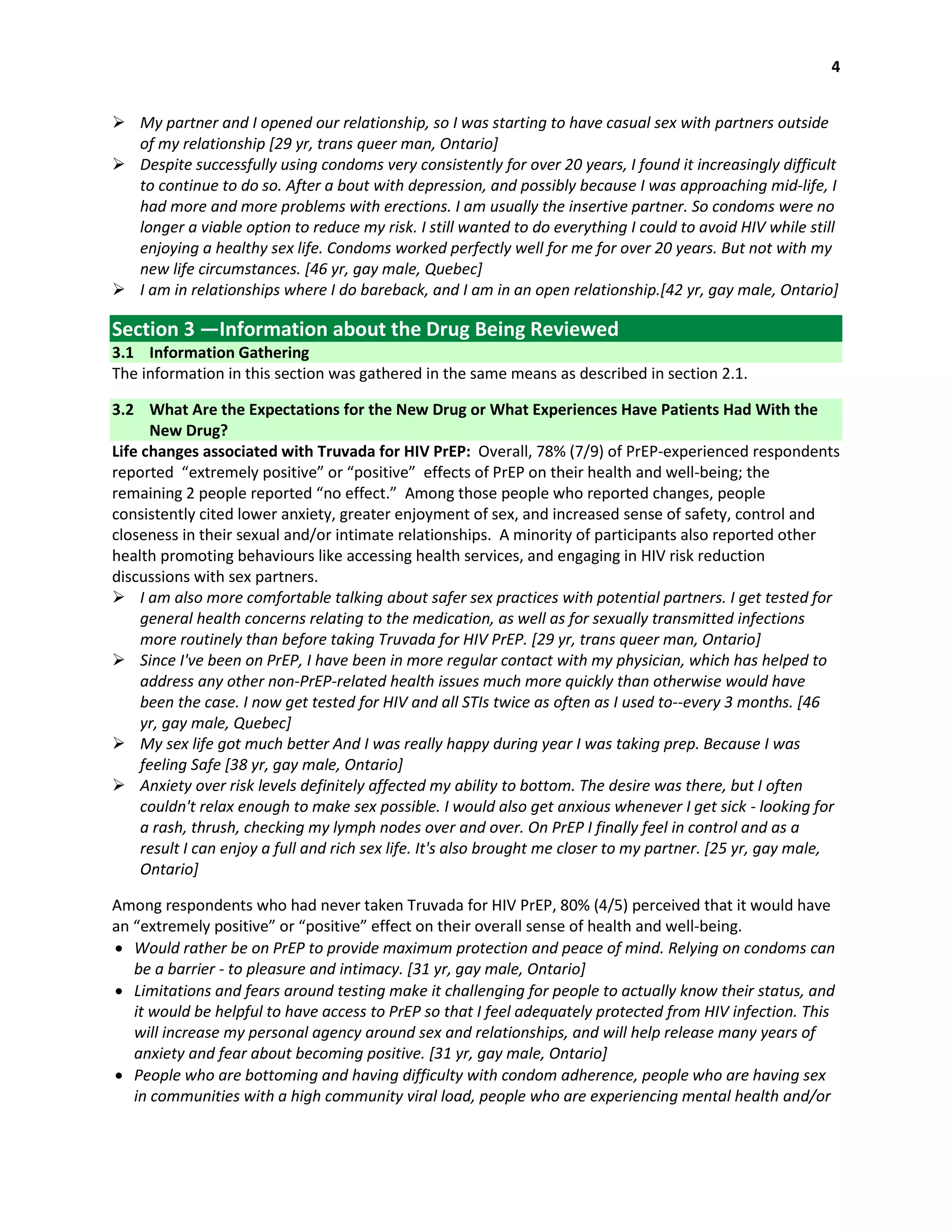 4
 My partner and I opened our relationship, so I was starting to have casual sex with partners outside
of my relationship [29 yr, trans queer man, Ontario]
 Despite successfully using condoms very consistently for over 20 years, I found it increasingly difficult
to continue to do so. After a bout with depression, and possibly because I was approaching mid-life, I
had more and more problems with erections. I am usually the insertive partner. So condoms were no
longer a viable option to reduce my risk. I still wanted to do everything I could to avoid HIV while still
enjoying a healthy sex life. Condoms worked perfectly well for me for over 20 years. But not with my
new life circumstances. [46 yr, gay male, Quebec]
 I am in relationships where I do bareback, and I am in an open relationship.[42 yr, gay male, Ontario]
Section 3 —Information about the Drug Being Reviewed
3.1 Information Gathering
The information in this section was gathered in the same means as described in section 2.1.
3.2 What Are the Expectations for the New Drug or What Experiences Have Patients Had With the
New Drug?
Life changes associated with Truvada for HIV PrEP: Overall, 78% (7/9) of PrEP-experienced respondents
reported “extremely positive” or “positive” effects of PrEP on their health and well-being; the
remaining 2 people reported “no effect.” Among those people who reported changes, people
consistently cited lower anxiety, greater enjoyment of sex, and increased sense of safety, control and
closeness in their sexual and/or intimate relationships. A minority of participants also reported other
health promoting behaviours like accessing health services, and engaging in HIV risk reduction
discussions with sex partners.
 I am also more comfortable talking about safer sex practices with potential partners. I get tested for
general health concerns relating to the medication, as well as for sexually transmitted infections
more routinely than before taking Truvada for HIV PrEP. [29 yr, trans queer man, Ontario]
 Since I've been on PrEP, I have been in more regular contact with my physician, which has helped to
address any other non-PrEP-related health issues much more quickly than otherwise would have
been the case. I now get tested for HIV and all STIs twice as often as I used to--every 3 months. [46
yr, gay male, Quebec]
 My sex life got much better And I was really happy during year I was taking prep. Because I was
feeling Safe [38 yr, gay male, Ontario]
 Anxiety over risk levels definitely affected my ability to bottom. The desire was there, but I often
couldn't relax enough to make sex possible. I would also get anxious whenever I get sick - looking for
a rash, thrush, checking my lymph nodes over and over. On PrEP I finally feel in control and as a
result I can enjoy a full and rich sex life. It's also brought me closer to my partner. [25 yr, gay male,
Ontario]
Among respondents who had never taken Truvada for HIV PrEP, 80% (4/5) perceived that it would have
an “extremely positive” or “positive” effect on their overall sense of health and well-being.
 Would rather be on PrEP to provide maximum protection and peace of mind. Relying on condoms can
be a barrier - to pleasure and intimacy. [31 yr, gay male, Ontario]
 Limitations and fears around testing make it challenging for people to actually know their status, and
it would be helpful to have access to PrEP so that I feel adequately protected from HIV infection. This
will increase my personal agency around sex and relationships, and will help release many years of
anxiety and fear about becoming positive. [31 yr, gay male, Ontario]
 People who are bottoming and having difficulty with condom adherence, people who are having sex
in communities with a high community viral load, people who are experiencing mental health and/or
 