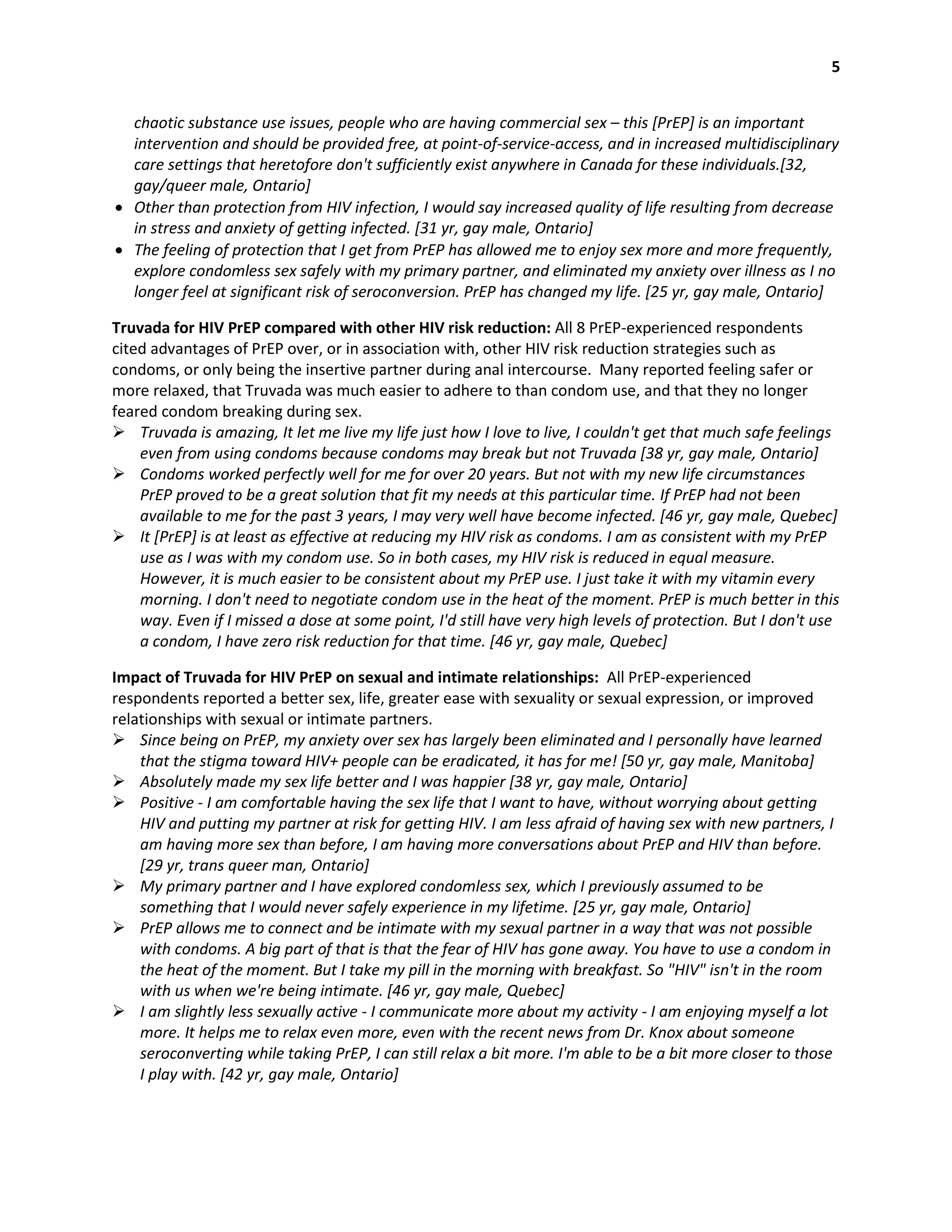 5
chaotic substance use issues, people who are having commercial sex – this [PrEP] is an important
intervention and should be provided free, at point-of-service-access, and in increased multidisciplinary
care settings that heretofore don't sufficiently exist anywhere in Canada for these individuals.[32,
gay/queer male, Ontario]
 Other than protection from HIV infection, I would say increased quality of life resulting from decrease
in stress and anxiety of getting infected. [31 yr, gay male, Ontario]
 The feeling of protection that I get from PrEP has allowed me to enjoy sex more and more frequently,
explore condomless sex safely with my primary partner, and eliminated my anxiety over illness as I no
longer feel at significant risk of seroconversion. PrEP has changed my life. [25 yr, gay male, Ontario]
Truvada for HIV PrEP compared with other HIV risk reduction: All 8 PrEP-experienced respondents
cited advantages of PrEP over, or in association with, other HIV risk reduction strategies such as
condoms, or only being the insertive partner during anal intercourse. Many reported feeling safer or
more relaxed, that Truvada was much easier to adhere to than condom use, and that they no longer
feared condom breaking during sex.
 Truvada is amazing, It let me live my life just how I love to live, I couldn't get that much safe feelings
even from using condoms because condoms may break but not Truvada [38 yr, gay male, Ontario]
 Condoms worked perfectly well for me for over 20 years. But not with my new life circumstances
PrEP proved to be a great solution that fit my needs at this particular time. If PrEP had not been
available to me for the past 3 years, I may very well have become infected. [46 yr, gay male, Quebec]
 It [PrEP] is at least as effective at reducing my HIV risk as condoms. I am as consistent with my PrEP
use as I was with my condom use. So in both cases, my HIV risk is reduced in equal measure.
However, it is much easier to be consistent about my PrEP use. I just take it with my vitamin every
morning. I don't need to negotiate condom use in the heat of the moment. PrEP is much better in this
way. Even if I missed a dose at some point, I'd still have very high levels of protection. But I don't use
a condom, I have zero risk reduction for that time. [46 yr, gay male, Quebec]
Impact of Truvada for HIV PrEP on sexual and intimate relationships: All PrEP-experienced
respondents reported a better sex, life, greater ease with sexuality or sexual expression, or improved
relationships with sexual or intimate partners.
 Since being on PrEP, my anxiety over sex has largely been eliminated and I personally have learned
that the stigma toward HIV+ people can be eradicated, it has for me! [50 yr, gay male, Manitoba]
 Absolutely made my sex life better and I was happier [38 yr, gay male, Ontario]
 Positive - I am comfortable having the sex life that I want to have, without worrying about getting
HIV and putting my partner at risk for getting HIV. I am less afraid of having sex with new partners, I
am having more sex than before, I am having more conversations about PrEP and HIV than before.
[29 yr, trans queer man, Ontario]
 My primary partner and I have explored condomless sex, which I previously assumed to be
something that I would never safely experience in my lifetime. [25 yr, gay male, Ontario]
 PrEP allows me to connect and be intimate with my sexual partner in a way that was not possible
with condoms. A big part of that is that the fear of HIV has gone away. You have to use a condom in
the heat of the moment. But I take my pill in the morning with breakfast. So "HIV" isn't in the room
with us when we're being intimate. [46 yr, gay male, Quebec]
 I am slightly less sexually active - I communicate more about my activity - I am enjoying myself a lot
more. It helps me to relax even more, even with the recent news from Dr. Knox about someone
seroconverting while taking PrEP, I can still relax a bit more. I'm able to be a bit more closer to those
I play with. [42 yr, gay male, Ontario]
 