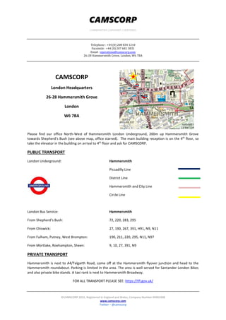 CAMSCORP
COMMODITIES | ADVISORY | VENTURES
Telephone : +44 (0) 208 834 1210
Facsimile : +44 (0) 207 681 3831
Email : operations@camscorp.com
26-28 Hammersmith Grove, London, W6 7BA
©CAMSCORP 2015. Registered in England and Wales, Company Number 09491908
www.camscorp.com
Twitter – @camscorp
CAMSCORP
London Headquarters
26-28 Hammersmith Grove
London
W6 7BA
Please find our office North-West of Hammersmith London Underground, 200m up Hammersmith Grove
towards Shepherd’s Bush (see above map, office starred). The main building reception is on the 4th
floor, so
take the elevator in the building on arrival to 4th
floor and ask for CAMSCORP.
PUBLIC TRANSPORT
London Underground: Hammersmith
Piccadilly Line
District Line
Hammersmith and City Line
Circle Line
London Bus Service: Hammersmith
From Shepherd’s Bush: 72, 220, 283, 295
From Chiswick: 27, 190, 267, 391, H91, N9, N11
From Fulham, Putney, West Brompton: 190, 211, 220, 295, N11, N97
From Mortlake, Roehampton, Sheen: 9, 10, 27, 391, N9
PRIVATE TRANSPORT
Hammersmith is next to A4/Talgarth Road, come off at the Hammersmith flyover junction and head to the
Hammersmith roundabout. Parking is limited in the area. The area is well served for Santander London Bikes
and also private bike stands. A taxi rank is next to Hammersmith Broadway.
FOR ALL TRANSPORT PLEASE SEE: https://tfl.gov.uk/
 