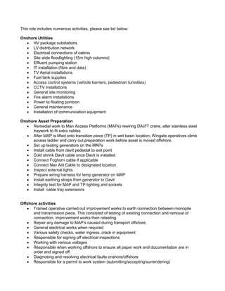 This role includes numerous activities, please see list below: 
Onshore Utilities 
 HV package substations 
 LV distribution network 
 Electrical connections of cabins 
 Site wide floodlighting (15m high columns) 
 Effluent pumping station 
 IT installation (fibre and data) 
 TV Aerial installations 
 Fuel tank supplies 
 Access control systems (vehicle barriers, pedestrian turnstiles) 
 CCTV installations 
 General site monitoring 
 Fire alarm installations 
 Power to floating pontoon 
 General maintenance 
 Installation of communication equipment 
Onshore Asset Preparation 
 Remedial work to Man Access Platforms (MAPs) rewiring DAVIT crane, alter stainless steel 
traywork to fit extra cables 
 After MAP is lifted onto transition piece (TP) in wet basin location, Wingate operatives climb 
access ladder and carry out preparation work before asset is moved offshore. 
 Set up testing generators on the MAPs 
 Install cable from davit pedestal to exit point 
 Cold shrink Davit cable once Davit is installed 
 Connect Foghorn cable if applicable 
 Connect Nav Aid Cable to designated location 
 Inspect external lights 
 Prepare wiring harness for temp generator on MAP 
 Install earthing straps from generator to Davit 
 Integrity test for MAP and TP lighting and sockets 
 Install cable tray extensions 
Offshore activities 
 Trained operative carried out improvement works to earth connection between monopile 
and transmission piece. This consisted of testing of existing connection and removal of 
connection, improvement works then retesting. 
 Repair any damage to MAP’s caused during transport offshore. 
 General electrical works when required 
 Various safety checks, water ingress, crack in equipment 
 Responsible for signing off electrical inspections 
 Working with various voltages 
 Responsible when working offshore to ensure all paper work and documentation are in 
order and signed off 
 Diagnosing and resolving electrical faults onshore/offshore 
 Responsible for a permit to work system (submitting/accepting/surrendering) 
 