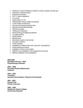  Working on various Rotations resident on-board vessels and jack-ups 
 Working in confined spaces 
 Electrical connection 
 CAT 5 / data installations 
 LV circuits 
 Switch gear LV / HV 
 Working with Various cables and glands 
 LV/HV Cable Containment 
 Hi torque tensioning hydraulic tools 
 Mechanical and Electrical fitter 
 Working at height 
 Testing and inspection 
 Earth bonding and lighting protection 
 LV Cable jointing 
 AC/DC Motors 
 Maintenance 
 Generators repairs and services 
 Fire alarm systems 
 HVAC Systems 
 Installation of offshore Nav-aids, fog horns, fog detectors 
 Panel building and wiring 
 installation of davit crane cables 
 Selection and installation of Ex equipment and zoning 
 Bearing installation and energisation 
2005-2006 
Rochdale Infirmary – NHS 
Physiotherapy Assistant 
2003 – 2005 
Rochdale Electoral Mechanical 
Labourer 
2002 – 2003 
Travelling 
Australia, New Zealand, Thailand and Cambodia 
2001 - 2002 
Fitness First 
Fitness Instructor 
2000 – 2002 
Siddalmoor Sports College 
Community Assistant 
 
