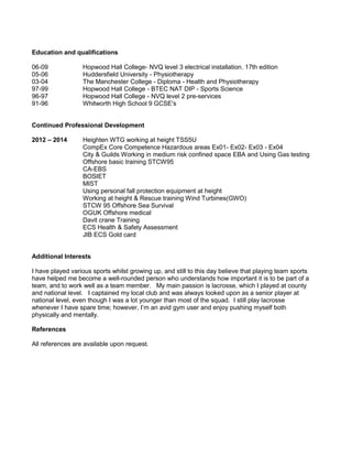 Education and qualifications 
06-09 Hopwood Hall College- NVQ level 3 electrical installation. 17th edition 
05-06 Huddersfield University - Physiotherapy 
03-04 The Manchester College - Diploma - Health and Physiotherapy 
97-99 Hopwood Hall College - BTEC NAT DIP - Sports Science 
96-97 Hopwood Hall College - NVQ level 2 pre-services 
91-96 Whitworth High School 9 GCSE's 
Continued Professional Development 
2012 – 2014 Heighten WTG working at height TSS5U 
CompEx Core Competence Hazardous areas Ex01- Ex02- Ex03 - Ex04 
City & Guilds Working in medium risk confined space EBA and Using Gas testing 
Offshore basic training STCW95 
CA-EBS 
BOSIET 
MIST 
Using personal fall protection equipment at height 
Working at height & Rescue training Wind Turbines(GWO) 
STCW 95 Offshore Sea Survival 
OGUK Offshore medical 
Davit crane Training 
ECS Health & Safety Assessment 
JIB ECS Gold card 
Additional Interests 
I have played various sports whilst growing up, and still to this day believe that playing team sports 
have helped me become a well-rounded person who understands how important it is to be part of a 
team, and to work well as a team member. My main passion is lacrosse, which I played at county 
and national level. I captained my local club and was always looked upon as a senior player at 
national level, even though I was a lot younger than most of the squad. I still play lacrosse 
whenever I have spare time; however, I’m an avid gym user and enjoy pushing myself both 
physically and mentally. 
References 
All references are available upon request. 
