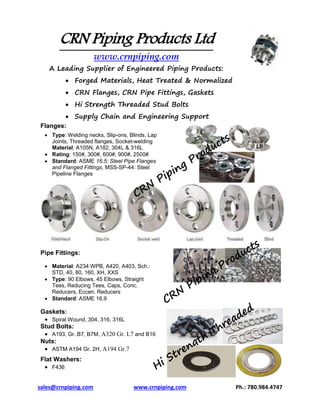 sales@crnpiping.com www.crnpiping.com Ph.: 780.984.4747
CRN Piping Products Ltd
www.crnpiping.com
A Leading Supplier of Engineered Piping Products:
 Forged Materials, Heat Treated & Normalized
 CRN Flanges, CRN Pipe Fittings, Gaskets
 Hi Strength Threaded Stud Bolts
 Supply Chain and Engineering Support
Flanges:
 Type: Welding necks, Slip-ons, Blinds, Lap
Joints, Threaded flanges, Socket-welding
Material: A105N, A182, 304L & 316L
 Rating: 150#, 300#, 600#, 900#, 2500#
 Standard: ASME 16.5: Steel Pipe Flanges
and Flanged Fittings, MSS-SP-44: Steel
Pipeline Flanges
Pipe Fittings:
 Material: A234 WPB, A420, A403, Sch.:
STD, 40, 80, 160, XH, XXS
 Type: 90 Elbows, 45 Elbows, Straight
Tees, Reducing Tees, Caps, Conc.
Reducers, Eccen. Reducers
 Standard: ASME 16.9
Gaskets:
 Spiral Wound, 304, 316, 316L
Stud Bolts:
 A193, Gr. B7, B7M, A320 Gr. L7 and B16
Nuts:
 ASTM A194 Gr. 2H, A194 Gr.7
Flat Washers:
 F436
 