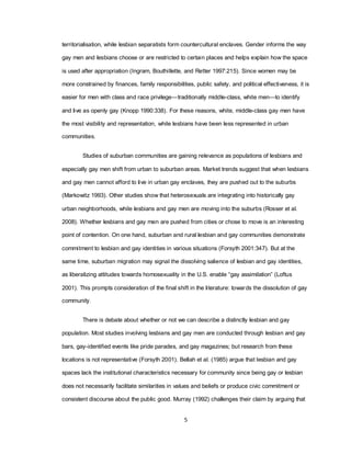 5
territorialisation, while lesbian separatists form countercultural enclaves. Gender informs the way
gay men and lesbians choose or are restricted to certain places and helps explain how the space
is used after appropriation (Ingram, Bouthillette, and Retter 1997:215). Since women may be
more constrained by finances, family responsibilities, public safety, and political effectiveness, it is
easier for men with class and race privilege—traditionally middle-class, white men—to identify
and live as openly gay (Knopp 1990:338). For these reasons, white, middle-class gay men have
the most visibility and representation, while lesbians have been less represented in urban
communities.
Studies of suburban communities are gaining relevance as populations of lesbians and
especially gay men shift from urban to suburban areas. Market trends suggest that when lesbians
and gay men cannot afford to live in urban gay enclaves, they are pushed out to the suburbs
(Markowitz 1993). Other studies show that heterosexuals are integrating into historically gay
urban neighborhoods, while lesbians and gay men are moving into the suburbs (Rosser et al.
2008). Whether lesbians and gay men are pushed from cities or chose to move is an interesting
point of contention. On one hand, suburban and rural lesbian and gay communities demonstrate
commitment to lesbian and gay identities in various situations (Forsyth 2001:347). But at the
same time, suburban migration may signal the dissolving salience of lesbian and gay identities,
as liberalizing attitudes towards homosexuality in the U.S. enable ―gay assimilation‖ (Loftus
2001). This prompts consideration of the final shift in the literature: towards the dissolution of gay
community.
There is debate about whether or not we can describe a distinctly lesbian and gay
population. Most studies involving lesbians and gay men are conducted through lesbian and gay
bars, gay-identified events like pride parades, and gay magazines; but research from these
locations is not representative (Forsyth 2001). Bellah et al. (1985) argue that lesbian and gay
spaces lack the institutional characteristics necessary for community since being gay or lesbian
does not necessarily facilitate similarities in values and beliefs or produce civic commitment or
consistent discourse about the public good. Murray (1992) challenges their claim by arguing that
 