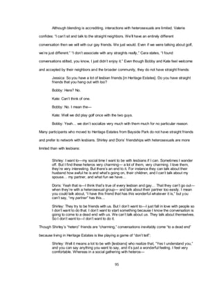 95
Although blending is accrediting, interactions with heterosexuals are limited. Valerie
confides: ―I can‘t sit and talk to the straight neighbors. We‘ll have an entirely different
conversation then we will with our gay friends. We just would. Even if we were talking about golf,
we‘re just different.‖ ―I don‘t associate with any straights really,‖ Cara states, ―I found
conversations stilted, you know, I just didn‘t enjoy it.‖ Even though Bobby and Kate feel welcome
and accepted by their neighbors and the broader community, they do not have straight friends:
Jessica: So you have a lot of lesbian friends [in Heritage Estates]. Do you have straight
friends that you hang out with too?
Bobby: Here? No.
Kate: Can‘t think of one.
Bobby: No. I mean the—
Kate: Well we did play golf once with the two guys.
Bobby: Yeah… we don‘t socialize very much with them much for no particular reason.
Many participants who moved to Heritage Estates from Bayside Park do not have straight friends
and prefer to network with lesbians. Shirley and Doris‘ friendships with heterosexuals are more
limited than with lesbians:
Shirley: I want to—my social time I want to be with lesbians if I can. Sometimes I wander
off. But I find these heteros very charming— a lot of them, very charming. I love them,
they‘re very interesting. But there‘s an end to it. For instance they can talk about their
husband how awful he is and what‘s going on, their children, and I can‘t talk about my
spouse… my partner, and what fun we have…
Doris: Yeah that is—I think that‘s true of every lesbian and gay… That they can‘t go out—
when they‘re with a heterosexual group— and talk about their partner too easily. I mean
you could talk about, ―I have this friend that has this wonderful whatever it is,‖ but you
can‘t say, ―my partner‖ has this…
Shirley: They try to be friends with us. But I don‘t want to—I just fall in love with people so
I don‘t want to do that. I don‘t want to start something because I know the conversation is
going to come to a dead end with us. We can‘t talk about us. They talk about themselves.
So I don‘t want to—I don‘t want to do it.
Though Shirley‘s ―hetero‖ friends are ―charming,‖ conversations inevitably come ―to a dead end‖
because living in Heritage Estates is like playing a game of ―don‘t tell‖:
Shirley: Well it means a lot to be with [lesbians] who realize that, ―Yes I understand you,‖
and you can say anything you want to say, and it‘s just a wonderful feeling. I feel very
comfortable. Whereas in a social gathering with heteros—
 
