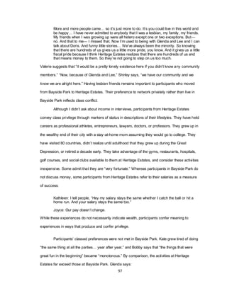 97
More and more people came… so it‘s just more to do. It‘s you could live in this world and
be happy… I have never admitted to anybody that I was a lesbian, my family, my friends.
My friends when I was growing up were all hetero except one or two exceptions. But—
no. And that to me— I missed that. Now I‘m used to being with Glenda and Lee and I can
talk about Doris. And funny little stories… We‘ve always been the minority. So knowing
that there are hundreds of us gives us a little more pride, you know. And it gives us a little
fiscal pride because I think Heritage Estates realizes that there are hundreds of us and
that means money to them. So they‘re not going to step on us too much.
Valerie suggests that ―it would be a pretty lonely existence here if you didn‘t know any community
members.‖ ―Now, because of Glenda and Lee,‖ Shirley says, ―we have our community and we
know we are alright here.‖ Having lesbian friends remains important to participants who moved
from Bayside Park to Heritage Estates. Their preference to network privately rather than live in
Bayside Park reflects class conflict.
Although I didn‘t ask about income in interviews, participants from Heritage Estates
convey class privilege through markers of status in descriptions of their lifestyles. They have held
careers as professional athletes, entrepreneurs, lawyers, doctors, or professors. They grew up in
the wealthy end of their city with a stay-at-home mom assuming they would go to college. They
have visited 80 countries, didn‘t realize until adulthood that they grew up during the Great
Depression, or retired a decade early. They take advantage of the gyms, restaurants, hospitals,
golf courses, and social clubs available to them at Heritage Estates, and consider these activities
inexpensive. Some admit that they are ―very fortunate.‖ Whereas participants in Bayside Park do
not discuss money, some participants from Heritage Estates refer to their salaries as a measure
of success:
Kathleen: I tell people, ―Hey my salary stays the same whether I catch the ball or hit a
home run. And your salary stays the same too.‖
Joyce: Our pay doesn‘t change.
While these experiences do not necessarily indicate wealth, participants confer meaning to
experiences in ways that produce and confer privilege.
Participants‘ classed preferences were not met in Bayside Park. Kate grew tired of doing
―the same thing at all the parties… year after year,‖ and Bobby says that ―the things that were
great fun in the beginning‖ became ―monotonous.‖ By comparison, the activities at Heritage
Estates far exceed those at Bayside Park. Glenda says:
 