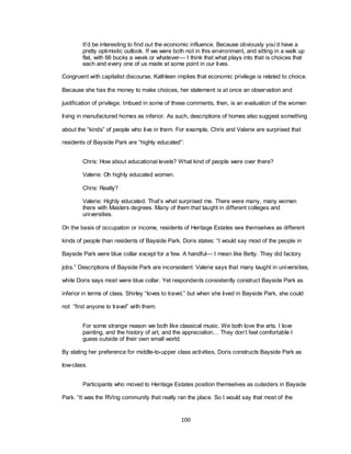 100
It‘d be interesting to find out the economic influence. Because obviously you‘d have a
pretty optimistic outlook. If we were both not in this environment, and sitting in a walk up
flat, with 66 bucks a week or whatever— I think that what plays into that is choices that
each and every one of us made at some point in our lives.
Congruent with capitalist discourse, Kathleen implies that economic privilege is related to choice.
Because she has the money to make choices, her statement is at once an observation and
justification of privilege. Imbued in some of these comments, then, is an evaluation of the women
living in manufactured homes as inferior. As such, descriptions of homes also suggest something
about the ―kinds‖ of people who live in them. For example, Chris and Valerie are surprised that
residents of Bayside Park are ―highly educated‖:
Chris: How about educational levels? What kind of people were over there?
Valerie: Oh highly educated women.
Chris: Really?
Valerie: Highly educated. That‘s what surprised me. There were many, many women
there with Masters degrees. Many of them that taught in different colleges and
universities.
On the basis of occupation or income, residents of Heritage Estates see themselves as different
kinds of people than residents of Bayside Park. Doris states: ―I would say most of the people in
Bayside Park were blue collar except for a few. A handful— I mean like Betty. They did factory
jobs.‖ Descriptions of Bayside Park are inconsistent: Valerie says that many taught in universities,
while Doris says most were blue collar. Yet respondents consistently construct Bayside Park as
inferior in terms of class. Shirley ―loves to travel,‖ but when she lived in Bayside Park, she could
not ―find anyone to travel‖ with them:
For some strange reason we both like classical music. We both love the arts. I love
painting, and the history of art, and the appreciation… They don‘t feel comfortable I
guess outside of their own small world.
By stating her preference for middle-to-upper class activities, Doris constructs Bayside Park as
low-class.
Participants who moved to Heritage Estates position themselves as outsiders in Bayside
Park. ―It was the RVing community that really ran the place. So I would say that most of the
 