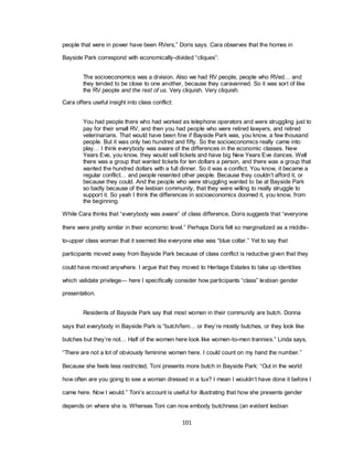 101
people that were in power have been RVers,‖ Doris says. Cara observes that the homes in
Bayside Park correspond with economically-divided ―cliques‖:
The socioeconomics was a division. Also we had RV people, people who RVed… and
they tended to be close to one another, because they caravanned. So it was sort of like
the RV people and the rest of us. Very cliquish. Very cliquish.
Cara offers useful insight into class conflict:
You had people there who had worked as telephone operators and were struggling just to
pay for their small RV, and then you had people who were retired lawyers, and retired
veterinarians. That would have been fine if Bayside Park was, you know, a few thousand
people. But it was only two hundred and fifty. So the socioeconomics really came into
play… I think everybody was aware of the differences in the economic classes. New
Years Eve, you know, they would sell tickets and have big New Years Eve dances. Well
there was a group that wanted tickets for ten dollars a person, and there was a group that
wanted the hundred dollars with a full dinner. So it was a conflict. You know, it became a
regular conflict… and people resented other people. Because they couldn‘t afford it, or
because they could. And the people who were struggling wanted to be at Bayside Park
so badly because of the lesbian community, that they were willing to really struggle to
support it. So yeah I think the differences in socioeconomics doomed it, you know, from
the beginning.
While Cara thinks that ―everybody was aware‖ of class difference, Doris suggests that ―everyone
there were pretty similar in their economic level.‖ Perhaps Doris felt so marginalized as a middle-
to-upper class woman that it seemed like everyone else was ―blue collar.‖ Yet to say that
participants moved away from Bayside Park because of class conflict is reductive given that they
could have moved anywhere. I argue that they moved to Heritage Estates to take up identities
which validate privilege— here I specifically consider how participants ―class‖ lesbian gender
presentation.
Residents of Bayside Park say that most women in their community are butch. Donna
says that everybody in Bayside Park is ―butch/fem… or they‘re mostly butches, or they look like
butches but they‘re not… Half of the women here look like women-to-men trannies.‖ Linda says,
―There are not a lot of obviously feminine women here. I could count on my hand the number.‖
Because she feels less restricted, Toni presents more butch in Bayside Park: ―Out in the world
how often are you going to see a woman dressed in a tux? I mean I wouldn‘t have done it before I
came here. Now I would.‖ Toni‘s account is useful for illustrating that how she presents gender
depends on where she is. Whereas Toni can now embody butchness (an evident lesbian
 