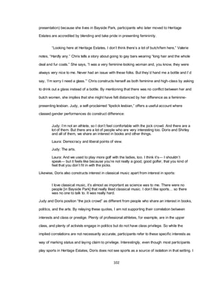 102
presentation) because she lives in Bayside Park, participants who later moved to Heritage
Estates are accredited by blending and take pride in presenting femininity.
―Looking here at Heritage Estates, I don‘t think there‘s a lot of butch/fem here,‖ Valerie
notes, ―Hardly any.‖ Chris tells a story about going to gay bars wearing ―long hair and the whole
deal and fur coats.‖ She says, ―I was a very feminine looking woman and, you know, they were
always very nice to me. Never had an issue with these folks. But they‘d hand me a bottle and I‘d
say, ‗I‘m sorry I need a glass.‘‖ Chris constructs herself as both feminine and high-class by asking
to drink out a glass instead of a bottle. By mentioning that there was no conflict between her and
butch women, she implies that she might have felt distanced by her difference as a feminine-
presenting lesbian. Judy, a self-proclaimed ―lipstick lesbian,‖ offers a useful account where
classed gender performances do construct difference:
Judy: I‘m not an athlete, so I don‘t feel comfortable with the jock crowd. And there are a
lot of them. But there are a lot of people who are very interesting too. Doris and Shirley
and all of them, we share an interest in books and other things.
Laura: Democracy and liberal points of view.
Judy: The arts.
Laura: And we used to play more golf with the ladies, too. I think it‘s— I shouldn‘t
speak— but it feels like because you‘re not really a good, good golfer, that you kind of
feel that you don‘t fit in with the jocks.
Likewise, Doris also constructs interest in classical music apart from interest in sports:
I love classical music, it‘s almost as important as science was to me. There were no
people [in Bayside Park] that really liked classical music. I don‘t like sports… so there
was no one to talk to. It was really hard.
Judy and Doris position ―the jock crowd‖ as different from people who share an interest in books,
politics, and the arts. By relaying these quotes, I am not supporting their correlation between
interests and class or prestige. Plenty of professional athletes, for example, are in the upper
class, and plenty of activists engage in politics but do not have class privilege. So while the
implied correlations are not necessarily accurate, participants refer to these specific interests as
way of marking status and laying claim to privilege. Interestingly, even though most participants
play sports in Heritage Estates, Doris does not see sports as a source of isolation in that setting. I
 