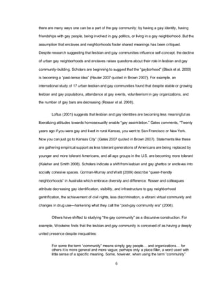 6
there are many ways one can be a part of the gay community: by having a gay identity, having
friendships with gay people, being involved in gay politics, or living in a gay neighborhood. But the
assumption that enclaves and neighborhoods foster shared meanings has been critiqued.
Despite research suggesting that lesbian and gay communities influence self-concept, the decline
of urban gay neighborhoods and enclaves raises questions about their role in lesbian and gay
community-building. Scholars are beginning to suggest that the ―gayborhood‖ (Black et al. 2000)
is becoming a ―past-tense idea‖ (Reuter 2007 quoted in Brown 2007). For example, an
international study of 17 urban lesbian and gay communities found that despite stable or growing
lesbian and gay populations, attendance at gay events, volunteerism in gay organizations, and
the number of gay bars are decreasing (Rosser et al. 2008).
Loftus (2001) suggests that lesbian and gay identities are becoming less meaningful as
liberalizing attitudes towards homosexuality enable ―gay assimilation.‖ Gates comments, ―Twenty
years ago if you were gay and lived in rural Kansas, you went to San Francisco or New York.
Now you can just go to Kansas City‖ (Gates 2007 quoted in Brown 2007). Statements like these
are gathering empirical support as less tolerant generations of Americans are being replaced by
younger and more tolerant Americans, and all age groups in the U.S. are becoming more tolerant
(Keleher and Smith 2008). Scholars indicate a shift from lesbian and gay ghettos or enclaves into
socially cohesive spaces. Gorman-Murray and Waitt (2009) describe ―queer-friendly
neighborhoods‖ in Australia which embrace diversity and difference. Rosser and colleagues
attribute decreasing gay identification, visibility, and infrastructure to gay neighborhood
gentrification, the achievement of civil rights, less discrimination, a vibrant virtual community and
changes in drug use—harkening what they call the ―post-gay community era‖ (2008).
Others have shifted to studying ―the gay community‖ as a discursive construction. For
example, Woolwine finds that the lesbian and gay community is conceived of as having a deeply
united presence despite inequalities:
For some the term ―community‖ means simply gay people… and organizations… for
others it is more general and more vague; perhaps only a place filler, a word used with
little sense of a specific meaning. Some, however, when using the term ―community‖
 