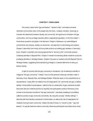 105
CHAPTER 7: CONCLUSION
This study is about what ―gay and lesbian,‖ ―women‘s-only,‖ and heteronormative
retirement communities mean to the people who live there. I analyze members‘ meanings to
consider the relationship between identity and community, the significance of lesbian and gay
communities, and how privilege operates within a stigmatized population. In the first chapter, I
frame these questions and goals in the literature. Chapter 2 addresses my methodological
commitments and choices, position as researcher, and approach to interviewing and analysis.
Chapter 3 describes how Family and low-profile produce accrediting gay identities in Sanctuary
Cove. Chapter 4 considers how varying approaches to ―women‘s-only‖ community produce
contesting identities in Bayside Park. Chapter 5 reveals how blending allows residents to assume
privileging identities in Heritage Estates. Chapter 6 focuses on residents who left Bayside Park for
Heritage Estates, suggesting that emphasizing privilege is a classed alternative to taking up
lesbian identity.
In light of concerns that the gay community is immaterial, I do not attempt to identify or
categorize ―the gay community.‖ Instead, I focus on the personal meanings members make in
Sanctuary Cove, Bayside Park, and Heritage Estates. While this study is not comprehensive or
representative, it does offer rich detail of how 34 respondents ―do‖ community and gay or lesbian
identity in three distinct social spaces. I attend to the co-construction of gay community as both
discursive idea and material practice by reporting how participants construct Sanctuary Cove
counter to the dominant narrative of ―the gay community‖—peculiarly enabling an accrediting
collective practice of gay community and identity. By using the concept, ―identity settings,‖ I
describe both how identity is practiced in communities, as well as the role of expectations for
residents moving to each community. Indeed, the idea of living in a ―women‘s-only,‖ ―gay and
lesbian,‖ or upscale heteronormative community influences participants even before they arrive;
 