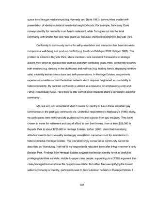 107
space than through relationships (e.g. Kennedy and Davis 1993), communities enable self-
presentation of identity outside of residential neighborhoods. For example, Sanctuary Cove
conveys identity for residents in an Amish restaurant, while Toni goes out into the local
community with shorter hair and ―less guard up‖ because she feels belonging in Bayside Park.
Conformity to community norms for self-presentation and interaction has been shown to
compromise well-being and produce conflict (e.g. Heath and Mulligan 2008; Krieger 1983). This
problem is evident in Bayside Park, where members lack consistent frameworks or strategic
actions from which to practice their abstract and often conflicting goals. Here, conformity to safety
both enables (e.g. dancing in the clubhouse) and restricts (e.g. holding hands, displaying rainbow
sails) evidently lesbian interactions and self-presentations. In Heritage Estates, respondents
experience surveillance from the lesbian network which requires heightened accountability to
heteronormativity. By contrast, conformity is utilized as a resource for emphasizing unity and
Family in Sanctuary Cove. Here there is little conflict since residents share a consistent vision for
community.
My next aim is to understand what it means for identity to live in these suburban gay
communities in the post-gay community era. Unlike like respondents in Markowitz‘s (1993) study,
my participants were not financially pushed out into the suburbs from gay enclaves. They have
chosen to move for retirement and can all afford to own their homes, from at least $55,000 in
Bayside Park to about $225,000 in Heritage Estates. Loftus‘ (2001) claim that liberalizing
attitudes towards homosexuality enable gay assimilation cannot account for assimilation in
heteronormative Heritage Estates. This overwhelmingly conservative community cannot be
described as ―liberalizing,‖ yet half of my respondents relocated there after living in women‘s-only
Bayside Park. Findings from Heritage Estates suggest that lesbian identity is not as useful as
privileging identities as white, middle-to-upper class people, supporting Jo‘s (2005) argument that
class-privileged lesbians have the option to assimilate. But rather than exemplifying the loss of
salient community or identity, participants seek to build a lesbian network in Heritage Estates. I
 