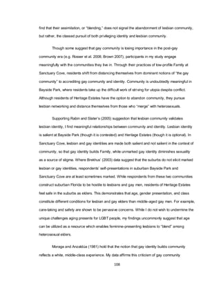 108
find that their assimilation, or ―blending,‖ does not signal the abandonment of lesbian community,
but rather, the classed pursuit of both privileging identity and lesbian community.
Though some suggest that gay community is losing importance in the post-gay
community era (e.g. Rosser et al. 2008; Brown 2007), participants in my study engage
meaningfully with the communities they live in. Through their practices of low-profile Family at
Sanctuary Cove, residents shift from distancing themselves from dominant notions of ―the gay
community‖ to accrediting gay community and identity. Community is undoubtedly meaningful in
Bayside Park, where residents take up the difficult work of striving for utopia despite conflict.
Although residents of Heritage Estates have the option to abandon community, they pursue
lesbian networking and distance themselves from those who ―merge‖ with heterosexuals.
Supporting Rabin and Slater‘s (2005) suggestion that lesbian community validates
lesbian identity, I find meaningful relationships between community and identity. Lesbian identity
is salient at Bayside Park (though it is contested) and Heritage Estates (though it is optional). In
Sanctuary Cove, lesbian and gay identities are made both salient and not salient in the context of
community, so that gay identity builds Family, while unmarked gay identity diminishes sexuality
as a source of stigma. Where Brekhus‘ (2003) data suggest that the suburbs do not elicit marked
lesbian or gay identities, respondents‘ self-presentations in suburban Bayside Park and
Sanctuary Cove are at least sometimes marked. While respondents from these two communities
construct suburban Florida to be hostile to lesbians and gay men, residents of Heritage Estates
feel safe in the suburbs as elders. This demonstrates that age, gender presentation, and class
constitute different conditions for lesbian and gay elders than middle-aged gay men. For example,
care-taking and safety are shown to be pervasive concerns. While I do not wish to undermine the
unique challenges aging presents for LGBT people, my findings uncommonly suggest that age
can be utilized as a resource which enables feminine-presenting lesbians to ―blend‖ among
heterosexual elders.
Moraga and Anzaldúa (1981) hold that the notion that gay identity builds community
reflects a white, middle-class experience. My data affirms this criticism of gay community
 