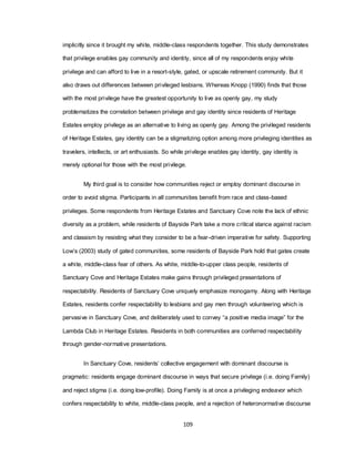 109
implicitly since it brought my white, middle-class respondents together. This study demonstrates
that privilege enables gay community and identity, since all of my respondents enjoy white
privilege and can afford to live in a resort-style, gated, or upscale retirement community. But it
also draws out differences between privileged lesbians. Whereas Knopp (1990) finds that those
with the most privilege have the greatest opportunity to live as openly gay, my study
problematizes the correlation between privilege and gay identity since residents of Heritage
Estates employ privilege as an alternative to living as openly gay. Among the privileged residents
of Heritage Estates, gay identity can be a stigmatizing option among more privileging identities as
travelers, intellects, or art enthusiasts. So while privilege enables gay identity, gay identity is
merely optional for those with the most privilege.
My third goal is to consider how communities reject or employ dominant discourse in
order to avoid stigma. Participants in all communities benefit from race and class-based
privileges. Some respondents from Heritage Estates and Sanctuary Cove note the lack of ethnic
diversity as a problem, while residents of Bayside Park take a more critical stance against racism
and classism by resisting what they consider to be a fear-driven imperative for safety. Supporting
Low‘s (2003) study of gated communities, some residents of Bayside Park hold that gates create
a white, middle-class fear of others. As white, middle-to-upper class people, residents of
Sanctuary Cove and Heritage Estates make gains through privileged presentations of
respectability. Residents of Sanctuary Cove uniquely emphasize monogamy. Along with Heritage
Estates, residents confer respectability to lesbians and gay men through volunteering which is
pervasive in Sanctuary Cove, and deliberately used to convey ―a positive media image‖ for the
Lambda Club in Heritage Estates. Residents in both communities are conferred respectability
through gender-normative presentations.
In Sanctuary Cove, residents‘ collective engagement with dominant discourse is
pragmatic: residents engage dominant discourse in ways that secure privilege (i.e. doing Family)
and reject stigma (i.e. doing low-profile). Doing Family is at once a privileging endeavor which
confers respectability to white, middle-class people, and a rejection of heteronormative discourse
 
