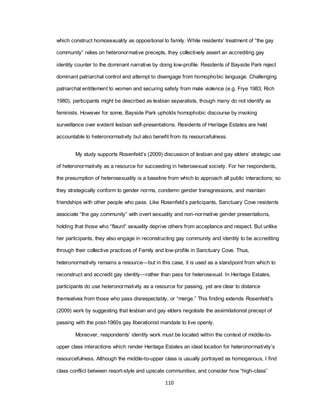 110
which construct homosexuality as oppositional to family. While residents‘ treatment of ―the gay
community‖ relies on heteronormative precepts, they collectively assert an accrediting gay
identity counter to the dominant narrative by doing low-profile. Residents of Bayside Park reject
dominant patriarchal control and attempt to disengage from homophobic language. Challenging
patriarchal entitlement to women and securing safety from male violence (e.g. Frye 1983; Rich
1980), participants might be described as lesbian separatists, though many do not identify as
feminists. However for some, Bayside Park upholds homophobic discourse by invoking
surveillance over evident lesbian self-presentations. Residents of Heritage Estates are held
accountable to heteronormativity but also benefit from its resourcefulness.
My study supports Rosenfeld‘s (2009) discussion of lesbian and gay elders‘ strategic use
of heteronormativity as a resource for succeeding in heterosexual society. For her respondents,
the presumption of heterosexuality is a baseline from which to approach all public interactions; so
they strategically conform to gender norms, condemn gender transgressions, and maintain
friendships with other people who pass. Like Rosenfeld‘s participants, Sanctuary Cove residents
associate ―the gay community‖ with overt sexuality and non-normative gender presentations,
holding that those who ―flaunt‖ sexuality deprive others from acceptance and respect. But unlike
her participants, they also engage in reconstructing gay community and identity to be accrediting
through their collective practices of Family and low-profile in Sanctuary Cove. Thus,
heteronormativity remains a resource—but in this case, it is used as a standpoint from which to
reconstruct and accredit gay identity—rather than pass for heterosexual. In Heritage Estates,
participants do use heteronormativity as a resource for passing, yet are clear to distance
themselves from those who pass disrespectably, or ―merge.‖ This finding extends Rosenfeld‘s
(2009) work by suggesting that lesbian and gay elders negotiate the assimilationist precept of
passing with the post-1960s gay liberationist mandate to live openly.
Moreover, respondents‘ identity work must be located within the context of middle-to-
upper class interactions which render Heritage Estates an ideal location for heteronormativity‘s
resourcefulness. Although the middle-to-upper class is usually portrayed as homogenous, I find
class conflict between resort-style and upscale communities; and consider how ―high-class‖
 