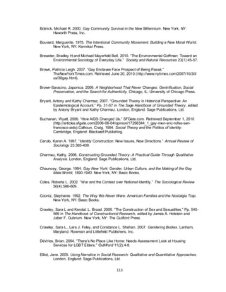 113
Botnick, Michael R. 2000. Gay Community Survival in the New Millennium. New York, NY:
Haworth Press, Inc.
Bouvard, Marguerite. 1975. The Intentional Community Movement: Building a New Moral World.
New York, NY: Kennikat Press.
Brewster, Bradley H and Michael Mayerfeld Bell. 2010. ―The Environmental Goffman: Toward an
Environmental Sociology of Everyday Life.‖ Society and Natural Resources 23(1):45-57.
Brown, Patricia Leigh. 2007. ―Gay Enclaves Face Prospect of Being Passé.‖
TheNewYorkTimes.com. Retrieved June 20, 2010 (http://www.nytimes.com/2007/10/30/
us/30gay.html).
Brown-Saracino, Japonica. 2009. A Neighborhood That Never Changes: Gentrification, Social
Preservation, and the Search for Authenticity. Chicago, IL: University of Chicago Press.
Bryant, Antony and Kathy Charmaz. 2007. ―Grounded Theory in Historical Perspective: An
Epistemological Account.‖ Pp. 31-57 in The Sage Handbook of Grounded Theory, edited
by Antony Bryant and Kathy Charmaz. London, England: Sage Publications, Ltd.
Buchanan, Wyatt. 2006. ―How AIDS Changed Us.‖ SFGate.com. Retrieved September 1, 2010
(http://articles.sfgate.com/2006-06-04/opinion/17298344_1_gay-men-eric-rofes-san-
francisco-aids).Calhoun, Craig. 1994. Social Theory and the Politics of Identity.
Cambridge, England: Blackwell Publishing.
Cerulo, Karen A. 1997. ―Identity Construction: New Issues, New Directions.‖ Annual Review of
Sociology 23:385-409.
Charmaz, Kathy. 2006. Constructing Grounded Theory: A Practical Guide Through Qualitative
Analysis. London, England: Sage Publications, Ltd.
Chauncey, George. 1994. Gay New York: Gender, Urban Culture, and the Making of the Gay
Male World, 1890-1940. New York, NY: Basic Books.
Coles, Roberta L. 2002. ―War and the Contest over National Identity.‖ The Sociological Review
50(4):586-609.
Coontz, Stephanie. 1992. The Way We Never Were: American Families and the Nostalgia Trap.
New York, NY: Basic Books.
Crawley, Sara L and Kendal. L. Broad. 2008. ―The Construction of Sex and Sexualities.‖ Pp. 545-
566 in The Handbook of Constructionist Research, edited by James A. Holstein and
Jaber F. Gubrium. New York, NY: The Guilford Press.
Crawley, Sara L., Lara J. Foley, and Constance L. Shehan. 2007. Gendering Bodies. Lanham,
Maryland: Rowman and Littlefield Publishers, Inc.
DeVries, Brian. 2004. ―There‘s No Place Like Home: Needs Assessment Look at Housing
Services for LGBT Elders.‖ OutWord 11(2):4-8.
Elliot, Jane. 2005. Using Narrative in Social Research: Qualitative and Quantitative Approaches.
London, England: Sage Publications, Ltd.
 