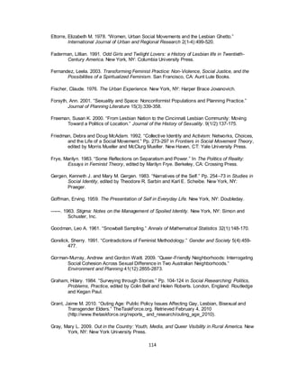 114
Ettorre, Elizabeth M. 1978. ―Women, Urban Social Movements and the Lesbian Ghetto.‖
International Journal of Urban and Regional Research 2(1-4):499-520.
Faderman, Lillian. 1991. Odd Girls and Twilight Lovers: a History of Lesbian life in Twentieth-
Century America. New York, NY: Columbia University Press.
Fernandez, Leela. 2003. Transforming Feminist Practice: Non-Violence, Social Justice, and the
Possibilities of a Spiritualized Feminism. San Francisco, CA: Aunt Lute Books.
Fischer, Claude. 1976. The Urban Experience. New York, NY: Harper Brace Jovanovich.
Forsyth, Ann. 2001. ―Sexuality and Space: Nonconformist Populations and Planning Practice.‖
Journal of Planning Literature 15(3):339-358.
Freeman, Susan K. 2000. ―From Lesbian Nation to the Cincinnati Lesbian Community: Moving
Toward a Politics of Location.‖ Journal of the History of Sexuality. 9(1/2):137-175.
Friedman, Debra and Doug McAdam. 1992. ―Collective Identity and Activism: Networks, Choices,
and the Life of a Social Movement.‖ Pp. 273-297 in Frontiers in Social Movement Theory,
edited by Morris Mueller and McClurg Mueller. New Haven, CT: Yale University Press.
Frye, Marilyn. 1983. ―Some Reflections on Separatism and Power.‖ In The Politics of Reality:
Essays in Feminist Theory, edited by Marilyn Frye. Berkeley, CA: Crossing Press.
Gergen, Kenneth J. and Mary M. Gergen. 1983. ―Narratives of the Self.‖ Pp. 254–73 in Studies in
Social Identity, edited by Theodore R. Sarbin and Karl E. Scheibe. New York, NY:
Praeger.
Goffman, Erving. 1959. The Presentation of Self in Everyday Life. New York, NY: Doubleday.
------. 1963. Stigma: Notes on the Management of Spoiled Identity. New York, NY: Simon and
Schuster, Inc.
Goodman, Leo A. 1961. ―Snowball Sampling.‖ Annals of Mathematical Statistics 32(1):148-170.
Gorelick, Sherry. 1991. ―Contradictions of Feminist Methodology.‖ Gender and Society 5(4):459-
477.
Gorman-Murray, Andrew and Gordon Waitt. 2009. ―Queer-Friendly Neighborhoods: Interrogating
Social Cohesion Across Sexual Difference in Two Australian Neighborhoods.‖
Environment and Planning 41(12):2855-2873.
Graham, Hilary. 1984. ―Surveying through Stories.‖ Pp. 104-124 in Social Researching: Politics,
Problems, Practice, edited by Colin Bell and Helen Roberts. London, England: Routledge
and Kegan Paul.
Grant, Jaime M. 2010. ―Outing Age: Public Policy Issues Affecting Gay, Lesbian, Bisexual and
Transgender Elders.‖ TheTaskForce.org. Retrieved February 4, 2010
(http://www.thetaskforce.org/reports_ and_research/outing_age_2010).
Gray, Mary L. 2009. Out in the Country: Youth, Media, and Queer Visibility in Rural America. New
York, NY: New York University Press.
 