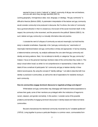 7
seemed to have in mind a ―national‖ or ―global‖ community of all gay men and lesbians,
and one with which they strongly identified (2001:8).
Lacking geography, homogeneous class, race, language, or ideology, ―the gay community‖ is
difficult to theorize (Botnick 2000). A postmodern interpretation of the lesbian and gay community
would consider community to be produced in discourse. But ―to others, the notion of ‗community‘
has a gut-level attraction in that it is viewed as a microcosm of the social movement itself. In this
respect, the community is the movement, and the personal is the political‖ (Botnick 2000:2). As
such, lesbian and gay community is a mutually informative idea and practice.
I concede the merit of critiques of community as real and meaningful, but hold that this
study is valuable nonetheless. Especially in the ―post-gay community era,‖ examination of
meaningful intentional lesbian and gay communities is timely and appropriate. In fact by including
a heteronormative community, my analysis addresses the core claim that gay community and
identity are losing salience. Next, I do not attempt to identify or categorize ―the gay community.‖
Instead, I focus on the personal meanings members make of the communities they reside in. This
study is local rather broad; so while it is not comprehensive or representative, it does offer rich
detail of how a small set of participants ―do‖ community and gay or lesbian identity in three
distinct social spaces. By using the concept of ―identity settings,‖ I am able to describe both how
identity is practiced in communities, as well as the role of expectations for residents moving to
each community.
How do communities engage dominant discourse to negotiate privilege and stigma?
While lesbian and gay communities may disengage with heteronormative expectations to
achieve their goals, some of their members are privileged within the institutions of hegemonic
racism, classism, and gender-normativity. In this section, I consider some of the possible
problems and benefits of engaging dominant discourses in identity-based and heteronormative
communities.
Bouvard characterizes the intentional community movement by its ―complete apoliticism‖
(1975:6). Living together to pursue a particular lifestyle or a common vision, communalists form
 