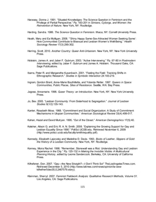 115
Haraway, Donna J. 1991. ―Situated Knowledges: The Science Question in Feminism and the
Privilege of Partial Perspective.‖ Pp. 183-201 in Simians, Cyborgs, and Women: the
Reinvention of Nature. New York, NY: Routledge.
Harding, Sandra. 1986. The Science Question in Feminism. Ithaca, NY: Cornell University Press.
Heath, Mary and Ea Mulligan. 2008. ―‘Shiny Happy Same-Sex Attracted Woman Seeking Same‘:
How Communities Contribute to Bisexual and Lesbian Women‘s Well-Being.‖ Health
Sociology Review 17(3):290-302.
Herring, Scott. 2010. Another Country: Queer Anti-Urbanism. New York, NY: New York University
Press.
Holstein, James A. and Jaber F. Gubrium. 2003. ―Active Interviewing.‖ Pp. 67-80 in Postmodern
Interviewing, edited by Jaber F. Gubrium and James A. Holstein. Thousand Oaks, CA:
Sage Publications.
Ibarra, Peter R. and Margarethe Kusenbach. 2001. ―Feeling the Field: Tracking Shifts in
Ethnographic Research.‖ Studies in Symbolic Interaction 24:193-219.
Ingram, Gordon Brent, Anne-Marie Bouthillette, and Yolanda Retter. 1997. Queers in Space:
Communities, Public Places, Sites of Resistance. Seattle, WA: Bay Press.
Jagose, Annamarie. 1996. Queer Theory: an Introduction. New York, NY: New York University
Press.
Jo, Bev. 2005. ―Lesbian Community: From Sisterhood to Segregation.‖ Journal of Lesbian
Studies 9(1/2):135-143.
Kanter, Rosabeth Moss. 1968. ―Commitment and Social Organization: A Study of Commitment
Mechanisms in Utopian Communities.‖ American Sociological Review 33(4):499-517.
Kahan, Hazel and David Mulryan. 1995. ―Out of the Closet.‖ American Demographics 17(5):40.
Keleher, Alison G. and Eric R. A. N. Smith. 2008. ―Explaining the Growing Support for Gay and
Lesbian Equality Since 1990.‖ PoliSci.UCSB.edu. Retrieved November 6, 2009
(http://www.polsci.ucsb.edu/faculty/smith/equality.pdf).
Kennedy, Elizabeth Lapovsky and Madeline D. Davis. 1993. Boots of Leather, Slippers of Gold:
the History of a Lesbian Community. New York, NY: Routledge.
Kenney, Moira Rachel. 1998. ―Remember, Stonewall was a Riot: Understanding Gay and Lesbian
Experience in the City.‖ Pp. 120-132 in Making the Invisible Visible: A Multicultural
Planning History, edited by Leonie Sandercock. Berkeley, CA: University of California
Press.
Kilhefener, Don. 2007. ―Gay—the New Straight?—I Don‘t Think So!‖ TheLosAngelesTimes.com.
Retrieved December 5, 2010 (http://www.latimes.com/news/opinion/la-oew-
kilhefner5dec05,0,2467579.story).
Kleinman, Sherryl. 2007. Feminist Fieldwork Analysis: Qualitative Research Methods, Volume 51.
Los Angeles, CA: Sage Publications.
 