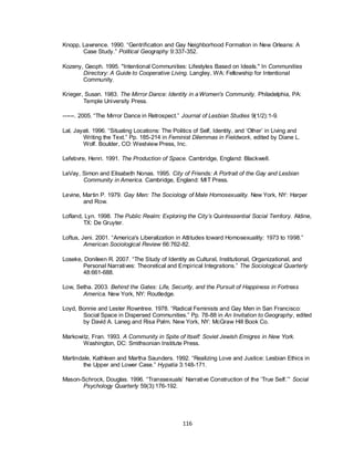 116
Knopp, Lawrence. 1990. ―Gentrification and Gay Neighborhood Formation in New Orleans: A
Case Study.‖ Political Geography 9:337-352.
Kozeny, Geoph. 1995. "Intentional Communities: Lifestyles Based on Ideals." In Communities
Directory: A Guide to Cooperative Living. Langley, WA: Fellowship for Intentional
Community.
Krieger, Susan. 1983. The Mirror Dance: Identity in aWomen's Community. Philadelphia, PA:
Temple University Press.
------. 2005. ―The Mirror Dance in Retrospect.‖ Journal of Lesbian Studies 9(1/2):1-9.
Lal, Jayati. 1996. ―Situating Locations: The Politics of Self, Identity, and ‗Other‘ in Living and
Writing the Text.‖ Pp. 185-214 in Feminist Dilemmas in Fieldwork, edited by Diane L.
Wolf. Boulder, CO: Westview Press, Inc.
Lefebvre, Henri. 1991. The Production of Space. Cambridge, England: Blackwell.
LeVay, Simon and Elisabeth Nonas. 1995. City of Friends: A Portrait of the Gay and Lesbian
Community in America. Cambridge, England: MIT Press.
Levine, Martin P. 1979. Gay Men: The Sociology of Male Homosexuality. New York, NY: Harper
and Row.
Lofland, Lyn. 1998. The Public Realm: Exploring the City’s Quintessential Social Territory. Aldine,
TX: De Gruyter.
Loftus, Jeni. 2001. ―America's Liberalization in Attitudes toward Homosexuality: 1973 to 1998.‖
American Sociological Review 66:762-82.
Loseke, Donileen R. 2007. ―The Study of Identity as Cultural, Institutional, Organizational, and
Personal Narratives: Theoretical and Empirical Integrations.‖ The Sociological Quarterly
48:661-688.
Low, Setha. 2003. Behind the Gates: Life, Security, and the Pursuit of Happiness in Fortress
America. New York, NY: Routledge.
Loyd, Bonnie and Lester Rowntree. 1978. ―Radical Feminists and Gay Men in San Francisco:
Social Space in Dispersed Communities.‖ Pp. 78-88 in An Invitation to Geography, edited
by David A. Laneg and Risa Palm. New York, NY: McGraw Hill Book Co.
Markowitz, Fran. 1993. A Community in Spite of Itself: Soviet Jewish Emigres in New York.
Washington, DC: Smithsonian Institute Press.
Martindale, Kathleen and Martha Saunders. 1992. ―Realizing Love and Justice: Lesbian Ethics in
the Upper and Lower Case.‖ Hypatia 3:148-171.
Mason-Schrock, Douglas. 1996. ―Transsexuals‘ Narrative Construction of the ‗True Self.‘‖ Social
Psychology Quarterly 59(3):176-192.
 