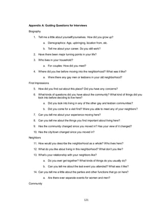 121
Appendix A: Guiding Questions for Interviews
Biography
1. Tell me a little about yourself/yourselves. How did you grow up?
a. Demographics: Age, upbringing, location from, etc.
b. Tell me about your career. Do you still work?
2. Have there been major turning points in your life?
3. Who lives in your household?
a. For couples: How did you meet?
4. Where did you live before moving into the neighborhood? What was it like?
a. Were there any gay men or lesbians in your old neighborhood?
First Impressions
5. How did you find out about this place? Did you have any concerns?
6. What kinds of questions did you have about the community? What kind of things did you
look into before deciding to live here?
a. Did you look into living in any of the other gay and lesbian communities?
b. Did you come for a visit first? Were you able to meet any of your neighbors?
7. Can you tell me about your experience moving here?
8. Can you tell me about the things you find important about living here?
9. Has the community changed since you moved in? Has your view of it changed?
10. Has the city/town changed since you moved in?
Neighbors
11. How would you describe the neighborhood as a whole? Who lives here?
12. What do you like about living in this neighborhood? What don‘t you like?
13. What‘s your relationship with your neighbors like?
a. Do you ever get together? What kinds of things do you usually do?
b. Can you tell me about the last event you attended? What was it like?
14. Can you tell me a little about the parties and other functions that go on here?
a. Are there ever separate events for women and men?
Community
 