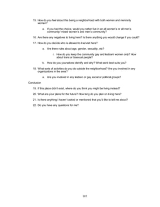 122
15. How do you feel about this being a neighborhood with both women and men/only
women?
a. If you had the choice, would you rather live in an all women‘s or all men‘s
community/ mixed women‘s and men‘s community?
16. Are there any negatives to living here? Is there anything you would change if you could?
17. How do you decide who is allowed to live/visit here?
a. Are there rules about age, gender, sexuality, etc?
i. How do you keep the community gay and lesbian/ women only? How
about trans or bisexual people?
b. How do you yourselves identify and why? What word best suits you?
18. What sorts of activities do you do outside the neighborhood? Are you involved in any
organizations in the area?
a. Are you involved in any lesbian or gay social or political groups?
Conclusion
19. If this place didn‘t exist, where do you think you might be living instead?
20. What are your plans for the future? How long do you plan on living here?
21. Is there anything I haven‘t asked or mentioned that you‘d like to tell me about?
22. Do you have any questions for me?
 