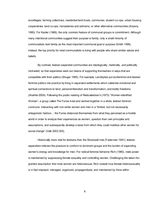 8
ecovillages, farming collectives, residential land trusts, communes, student co-ops, urban housing
cooperatives, land co-ops, monasteries and ashrams, or other alternative communities (Kozeny
1995). For Kanter (1968), the only common feature of communal groups is commitment. Although
many intentional communities suggest their purpose is family, only a small minority of
communalists rank family as the most important communal goal or purpose (Smith 1999).
Instead, the top priority for most communalists is living with people who share similar values and
beliefs.
By contrast, lesbian separatist communities are ideologically, materially, and politically
motivated; so that separatists seek out means of supporting themselves in ways that are
compatible with their politics (Shugar 1995). For example, Landdykes put ecofeminist and lesbian
feminist politics into practice by living in separatist settlements which celebrate emotional and
spiritual connections to land, personal liberation and transformation, and bodily freedoms
(Anahita 2009). Following the public reading of Radicalesbian‘s (1973) ―Woman-Identified
Woman‖, a group called The Furies lived and worked together in a white, lesbian feminist
commune. Interacting with non-white women and men in a ―limited, but not necessarily
antagonistic fashion… the Furies distanced themselves from what they perceived as a hostile
world in order to analyze their experiences as women, question their own principles and
assumptions, and subsequently develop a base from which they could mobilize other women for
social change‖ (Valk 2002:303).
Historically more vital for lesbians than the Stonewall riots (Faderman 1991), lesbian
separatism relieves the pressure to conform to dominant groups and the burden of expending
women‘s energy and knowledge for men. For radical feminist Adrienne Rich (1980), male power
is maintained by suppressing female sexuality and controlling women. Challenging the taken-for-
granted assumption that most women are heterosexual, Rich reveals how female heterosexuality
is in fact imposed, managed, organized, propagandized, and maintained by force within
 