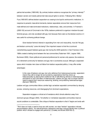 9
patriarchal societies (1980:648). By contrast, lesbian existence recognizes the ―primary intensity‖2
between women and resists patriarchal male sexual rights to women. Following Rich, Marilyn
Frye (1983:657) defines lesbian separatism as ceasing to be loyal to androcentric institutions. In
response to parasitic masculinist demands, lesbian separatists remove their resources from
male-defined and male-dominated institutions, relationships, roles, and activities. In Freeman‘s
(2000:152) account of Cincinnati in the 1970s, lesbians preferred to organize in lesbian-focused
feminist groups, and only socialized with gay men because there were so few lesbian events or it
was useful for achieving political change.
Given lesbian feminist interest in separating from men and masculinity, how did ―the gay
and lesbian community‖ come into being? One important reason is that the crucial and
overwhelming support lesbians gave gay men during the AIDS epidemic in San Francisco in the
1980s created a lasting bond between the two communities (Faderman 1991; Jagose 1996;
Buchanan 2006). Given political and personal preferences for women-only spaces, the existence
of a retirement community for lesbians and gay men is somewhat unusual. Although a separatist
space which includes men does not follow from lesbian separatist politics, it may offer similar
advantages:
In the case of lesbians and gay men who withdraw from heterosexual society, separatism
means they will no longer be surrounded by expectations that they shore up
heterosexuality by playing their traditional role of self-effacing witness to heterosexuality
and listener to and care-taker of heterosexuals. Lesbian and gay men no longer feel the
need to expend their resources reassuring, stroking, and protecting heterosexual egos
(Barnard 1998:619).
Lesbian and gay communities follow a similar logic as lesbian separatist communities by denying
access, removing resources, and disengaging from dominant expectations.
Separatism engages a critical act of resistance which directs attention away from
dominant groups (Shogan 2003). Yet whether or not lesbian separatist communities improve
social conditions is contestable. One critique of lesbian separatism is that it ―begins and ends with
2
Rich does not imply a need to have sex with women, nor does ―lesbian‖ separatism indicate
physical lesbian desire: ―for radical feminism, lesbianism was less a sexual identity than a political
position which refused to engage with patriarchy‖ (Crawley and Broad 2008:552-3).
 