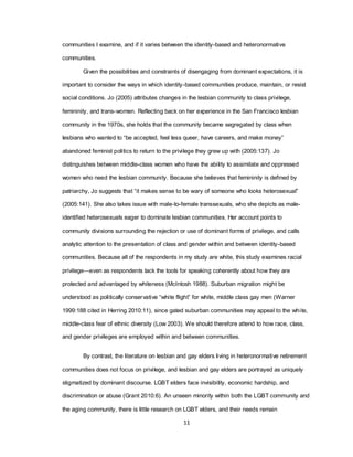11
communities I examine, and if it varies between the identity-based and heteronormative
communities.
Given the possibilities and constraints of disengaging from dominant expectations, it is
important to consider the ways in which identity-based communities produce, maintain, or resist
social conditions. Jo (2005) attributes changes in the lesbian community to class privilege,
femininity, and trans-women. Reflecting back on her experience in the San Francisco lesbian
community in the 1970s, she holds that the community became segregated by class when
lesbians who wanted to ―be accepted, feel less queer, have careers, and make money‖
abandoned feminist politics to return to the privilege they grew up with (2005:137). Jo
distinguishes between middle-class women who have the ability to assimilate and oppressed
women who need the lesbian community. Because she believes that femininity is defined by
patriarchy, Jo suggests that ―it makes sense to be wary of someone who looks heterosexual‖
(2005:141). She also takes issue with male-to-female transsexuals, who she depicts as male-
identified heterosexuals eager to dominate lesbian communities. Her account points to
community divisions surrounding the rejection or use of dominant forms of privilege, and calls
analytic attention to the presentation of class and gender within and between identity-based
communities. Because all of the respondents in my study are white, this study examines racial
privilege—even as respondents lack the tools for speaking coherently about how they are
protected and advantaged by whiteness (McIntosh 1988). Suburban migration might be
understood as politically conservative ―white flight‖ for white, middle class gay men (Warner
1999:188 cited in Herring 2010:11), since gated suburban communities may appeal to the white,
middle-class fear of ethnic diversity (Low 2003). We should therefore attend to how race, class,
and gender privileges are employed within and between communities.
By contrast, the literature on lesbian and gay elders living in heteronormative retirement
communities does not focus on privilege, and lesbian and gay elders are portrayed as uniquely
stigmatized by dominant discourse. LGBT elders face invisibility, economic hardship, and
discrimination or abuse (Grant 2010:6). An unseen minority within both the LGBT community and
the aging community, there is little research on LGBT elders, and their needs remain
 