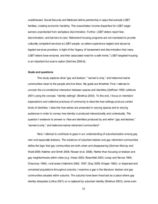 12
unaddressed. Social Security and Medicaid define partnership in ways that exclude LGBT
families, creating economic hardship. This exacerbates income disparities for LGBT wage-
earners unprotected from workplace discrimination. Further, LGBT elders report fear,
discrimination, and barriers to care. Retirement housing programs are not mandated to provide
culturally competent services to LGBT people, so elders experience neglect and abuse by
bigoted services providers. In light of the ―legacy of harassment and discrimination that many
LGBT elders have endured, and their associated need for a safe home,‖ LGBT-targeted housing
is an important but scarce option (DeVries 2004:8).
Goals and questions
This study explores what ―gay and lesbian,‖ ―women‘s-only,‖ and heteronormative
communities mean to the people who live there. My goals are threefold. First, I attempt to
uncover the co-constitutive interaction between spaces and identities (Goffman 1959; Lefebvre
2001) using the concept, ―identity settings‖ (Brekhus 2003). To this end, I focus on members‘
expectations and collective practices of community to describe how settings produce certain
kinds of identities. I describe how selves are presented in varying spaces and to varying
audiences in order to convey how identity is produced interactionally and contextually. The
question I endeavor to answer is: How are identities produced by and within ―gay and lesbian,‖
―women‘s-only,‖ and heteronormative retirement communities?
Next, I attempt to contribute to gaps in our understanding of suburbanization among gay
men and especially lesbians. The existence of suburban lesbian and gay retirement communities
defies the logic that gay communities are both urban and disappearing (Gorman-Murray and
Waitt 2009; Keleher and Smith 2008; Rosser et al. 2008). Rather than focusing on lesbian and
gay neighborhoods within cities (e.g. Visser 2003; Rosenfeld 2003; Levay and Nonas 1995;
Chauncey 1994), rural areas (Valentine 2000, 1997; Gray 2009; Krieger 1983), or dispersed and
unmarked populations throughout suburbs, I examine a gap in the literature: lesbian and gay
communities situated within suburbs. The suburbs have been theorized as a place where gay
identity dissipates (Loftus 2001) or is replaced by suburban identity (Brekhus 2003); some even
 