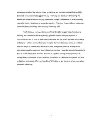 13
study travel outside of the suburbs to take up part-time gay identities in cities (Brekhus 2003).
Especially because scholars suggest that gay community and identity are diminishing, the
existence of suburban lesbian and gay communities prompts consideration of what community
means for identity. Here I seek to answer the question: What does it mean to live in a suburban
community based on identity in the post-gay community era?
Finally, because my respondents are white and middle-to-upper class, this study is
implicitly about whiteness and class privilege, just as it is about managing stigma in a
homophobic society. In order to understand how lesbian and gay elders negotiate both privilege
and stigma, I ask how communities reject or employ dominant discourse. Aiming to contribute
empirical weight to consideration of how race, class, and gender constitute privilege within
stigmatized populations pursuing identity-based communities, I break this task into two questions:
How do communities utilize dominant discourse to negotiate privilege and stigma? How do
identity-based communities produce, maintain, or resist social conditions through their practices
and politics; and, does it differ from how elders ―do‖ lesbian or gay identity in a heteronormative
retirement community?
 