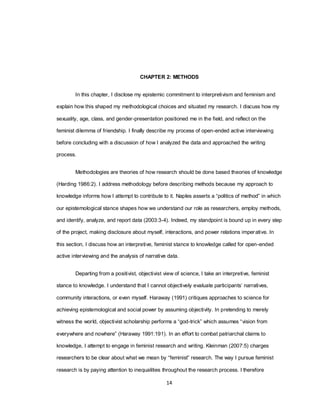 14
CHAPTER 2: METHODS
In this chapter, I disclose my epistemic commitment to interpretivism and feminism and
explain how this shaped my methodological choices and situated my research. I discuss how my
sexuality, age, class, and gender-presentation positioned me in the field, and reflect on the
feminist dilemma of friendship. I finally describe my process of open-ended active interviewing
before concluding with a discussion of how I analyzed the data and approached the writing
process.
Methodologies are theories of how research should be done based theories of knowledge
(Harding 1986:2). I address methodology before describing methods because my approach to
knowledge informs how I attempt to contribute to it. Naples asserts a ―politics of method‖ in which
our epistemological stance shapes how we understand our role as researchers, employ methods,
and identify, analyze, and report data (2003:3-4). Indeed, my standpoint is bound up in every step
of the project, making disclosure about myself, interactions, and power relations imperative. In
this section, I discuss how an interpretive, feminist stance to knowledge called for open-ended
active interviewing and the analysis of narrative data.
Departing from a positivist, objectivist view of science, I take an interpretive, feminist
stance to knowledge. I understand that I cannot objectively evaluate participants‘ narratives,
community interactions, or even myself. Haraway (1991) critiques approaches to science for
achieving epistemological and social power by assuming objectivity. In pretending to merely
witness the world, objectivist scholarship performs a ―god-trick‖ which assumes ―vision from
everywhere and nowhere‖ (Haraway 1991:191). In an effort to combat patriarchal claims to
knowledge, I attempt to engage in feminist research and writing. Kleinman (2007:5) charges
researchers to be clear about what we mean by ―feminist‖ research. The way I pursue feminist
research is by paying attention to inequalities throughout the research process. I therefore
 