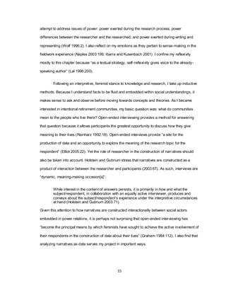 15
attempt to address issues of power: power exerted during the research process, power
differences between the researcher and the researched, and power exerted during writing and
representing (Wolf 1996:2). I also reflect on my emotions as they pertain to sense-making in the
fieldwork experience (Naples 2003:199; Ibarra and Kusenbach 2001). I confine my reflexivity
mostly to this chapter because ―as a textual strategy, self-reflexivity gives voice to the already-
speaking author‖ (Lal 1996:200).
Following an interpretive, feminist stance to knowledge and research, I take up inductive
methods. Because I understand facts to be fluid and embedded within social understandings, it
makes sense to ask and observe before moving towards concepts and theories. As I became
interested in intentional retirement communities, my basic question was: what do communities
mean to the people who live there? Open-ended interviewing provides a method for answering
that question because it allows participants the greatest opportunity to discuss how they give
meaning to their lives (Reinharz 1992:18). Open-ended interviews provide ―a site for the
production of data and an opportunity to explore the meaning of the research topic for the
respondent‖ (Elliot 2005:22). Yet the role of researcher in the construction of narratives should
also be taken into account. Holstein and Gubrium stress that narratives are constructed as a
product of interaction between the researcher and participants (2003:67). As such, interviews are
―dynamic, meaning-making occasion[s]‖:
While interest in the content of answers persists, it is primarily in how and what the
subject/respondent, in collaboration with an equally active interviewer, produces and
conveys about the subject/respondent‘s experience under the interpretive circumstances
at hand (Holstein and Gubrium 2003:71).
Given this attention to how narratives are constructed interactionally between social actors
embedded in power relations, it is perhaps not surprising that open-ended interviewing has
―become the principal means by which feminists have sought to achieve the active involvement of
their respondents in the construction of data about their lives‖ (Graham 1984:112). I also find that
analyzing narratives as data serves my project in important ways.
 