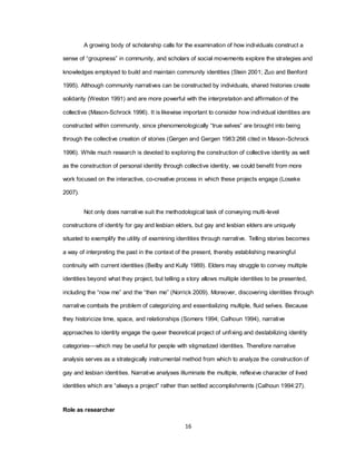 16
A growing body of scholarship calls for the examination of how individuals construct a
sense of ―groupness‖ in community, and scholars of social movements explore the strategies and
knowledges employed to build and maintain community identities (Stein 2001; Zuo and Benford
1995). Although community narratives can be constructed by individuals, shared histories create
solidarity (Weston 1991) and are more powerful with the interpretation and affirmation of the
collective (Mason-Schrock 1996). It is likewise important to consider how individual identities are
constructed within community, since phenomenologically ―true selves‖ are brought into being
through the collective creation of stories (Gergen and Gergen 1983:266 cited in Mason-Schrock
1996). While much research is devoted to exploring the construction of collective identity as well
as the construction of personal identity through collective identity, we could benefit from more
work focused on the interactive, co-creative process in which these projects engage (Loseke
2007).
Not only does narrative suit the methodological task of conveying multi-level
constructions of identity for gay and lesbian elders, but gay and lesbian elders are uniquely
situated to exemplify the utility of examining identities through narrative. Telling stories becomes
a way of interpreting the past in the context of the present, thereby establishing meaningful
continuity with current identities (Beilby and Kully 1989). Elders may struggle to convey multiple
identities beyond what they project, but telling a story allows multiple identities to be presented,
including the ―now me‖ and the ―then me‖ (Norrick 2009). Moreover, discovering identities through
narrative combats the problem of categorizing and essentializing multiple, fluid selves. Because
they historicize time, space, and relationships (Somers 1994; Calhoun 1994), narrative
approaches to identity engage the queer theoretical project of unfixing and destabilizing identity
categories—which may be useful for people with stigmatized identities. Therefore narrative
analysis serves as a strategically instrumental method from which to analyze the construction of
gay and lesbian identities. Narrative analyses illuminate the multiple, reflexive character of lived
identities which are ―always a project‖ rather than settled accomplishments (Calhoun 1994:27).
Role as researcher
 