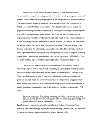 17
Although I cannot fully situate my analysis, I attempt to break down exploitative
hierarchies between myself and participants in the field and in my writing through a discussion of
process. For me, this means being diligently reflexive and transparent about my assumptions and
―that brash, awkward, hit-and-run encounter‖ that is fieldwork (Kumar 1991:1 quoted in Wolf
1996:6). As a researcher, I hold power because I make decisions about how to conduct the
project and represent participants in my analysis. In a society which privileges youth and ignores
elders, I hold social and cultural power because I am 25. Yet age was not constructed this
simplistically in my interactions with participants. I consider myself a young person who has a lot
to learn from elder participants. Perhaps because I am an insider (as a lesbian) and an outsider
(as a young person), participants were forthcoming about points of difference because of age.
From my perspective, this enhanced our conversations more often than it detracted from them.
Some expressed frustration about youth today having no sense of history or obligation to making
change. I think I was positively evaluated as a young person interested in LGBT research. Yet it
is possible that they might have felt more comfortable talking with someone closer in age.
I shared with my participants white privilege, educational privilege, and Western,
American privilege. In terms of class, though, I was studying ―up.‖ Especially in Heritage Estates,
participants were professional athletes, doctors, lawyers, and entrepreneurs. They lived in big
houses and drove expensive cars. By contrast, my educational socialization enables me to
present as upwardly mobile and betrays my background as first generation college student. In
terms of class, participants hold more power than me. While studying up has been suggested as
way to relieve power imbalances in research, the problem of friendship resists resolution. Wolf
writes:
By naming these power differentials and possibly exploitative interactions and bringing
them into feminist discourse, feminists shattered the original tenets of early feminist work.
What was previously seen as natural and easy has been problematized as one of the
greatest dilemmas of feminist field research (2006:19).
By reflecting on my experiences with self presentation and disclosure, ―insiderness,‖ and
friendship in the field, I challenge the objectification of knowledge (Haraway 1991) and the notion
of experiential distance between myself and participants (Gorelick 1991).
 