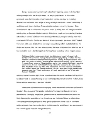 18
Being a lesbian was requisite though not sufficient to gaining access in all sites. Upon
shaking Shirley‘s hand, she promptly asked, ―So are you gay or what?‖ In most cases,
participants were often interesting in hearing about my ―coming-out story‖ or my partner.
However, I did not want to insult people by acting as though this implied a salient commonality or
would be enough to earn their trust. This produced an awkward moment in Sanctuary Cove,
where I entered with no connections and gained access by driving there and talking to residents.
After knocking on Sandra and Katherine‘s door, I introduced myself and the project and, because
self-disclosure seemed too forward in the doorway of their house, resigned to telling them that I
cared about LGBT rights. Sandra was skeptical: ―What do you mean, like human rights?‖ I joked
that human rights were alright with me but really I was just being selfish. My bad joke broke the
tension and assured them that I was not an outsider. We talked for about an hour after that; and a
few weeks later when I attended a party at their neighbors‘ house they helped me gain access:
Right away Katherine came up and said hi and introduced herself to [my partner]…
Sandra would sometimes interrupt the conversation to play PR rep. I realized that they
had been contacted by a few people doing research recently. A few people asked me if I
was ―the one with the survey,‖ another person asked if I was studying ―geriatric lesbians.‖
A couple of men wondered if they could be a part of it too, because they heard it was only
about women. It made me feel bad for being yet another researcher. But at the same
time, they hadn‘t invited any of the other researchers. And when Rebecca confused me
for a different researcher, Sandra came over to correct her in a loud stage whisper to let
everyone know that, ―This is our homegirl. We really want to talk to her!‖ (Field notes
February 28, 2009).
Attending this party opened doors for me to meet people and schedule interviews, but I would not
have been nearly as successful doing so had I not met Sandra and Katherine first. To them, I was
not just another researcher— I was their ―homegirl.‖
I later came to understand that bringing my partner was an ideal form of self-disclosure in
Sanctuary Cove because of their positive evaluation of monogamy and gender-normative
presentations. Embodying ―respectable‖ gender-normative presentations likely influenced the
kinds of people who were willing to interview with me and the kinds of things we talked about.
Some participants conveyed approval of my gender presentation. While I had an easier time
gaining access in these communities than a straight researcher would have, it was also important
that I did not appear to deviate from gender norms.
 
