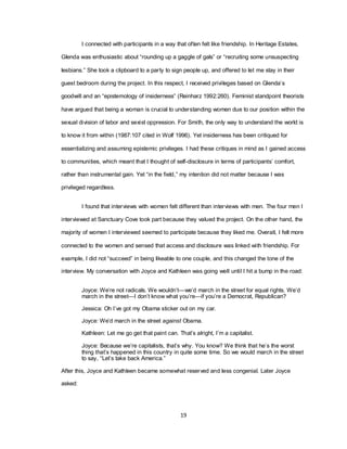 19
I connected with participants in a way that often felt like friendship. In Heritage Estates,
Glenda was enthusiastic about ―rounding up a gaggle of gals‖ or ―recruiting some unsuspecting
lesbians.‖ She took a clipboard to a party to sign people up, and offered to let me stay in their
guest bedroom during the project. In this respect, I received privileges based on Glenda‘s
goodwill and an ―epistemology of insiderness‖ (Reinharz 1992:260). Feminist standpoint theorists
have argued that being a woman is crucial to understanding women due to our position within the
sexual division of labor and sexist oppression. For Smith, the only way to understand the world is
to know it from within (1987:107 cited in Wolf 1996). Yet insiderness has been critiqued for
essentializing and assuming epistemic privileges. I had these critiques in mind as I gained access
to communities, which meant that I thought of self-disclosure in terms of participants‘ comfort,
rather than instrumental gain. Yet ―in the field,‖ my intention did not matter because I was
privileged regardless.
I found that interviews with women felt different than interviews with men. The four men I
interviewed at Sanctuary Cove took part because they valued the project. On the other hand, the
majority of women I interviewed seemed to participate because they liked me. Overall, I felt more
connected to the women and sensed that access and disclosure was linked with friendship. For
example, I did not ―succeed‖ in being likeable to one couple, and this changed the tone of the
interview. My conversation with Joyce and Kathleen was going well until I hit a bump in the road:
Joyce: We‘re not radicals. We wouldn‘t—we‘d march in the street for equal rights. We‘d
march in the street—I don‘t know what you‘re—if you‘re a Democrat, Republican?
Jessica: Oh I‘ve got my Obama sticker out on my car.
Joyce: We‘d march in the street against Obama.
Kathleen: Let me go get that paint can. That‘s alright, I‘m a capitalist.
Joyce: Because we‘re capitalists, that‘s why. You know? We think that he‘s the worst
thing that‘s happened in this country in quite some time. So we would march in the street
to say, ―Let‘s take back America.‖
After this, Joyce and Kathleen became somewhat reserved and less congenial. Later Joyce
asked:
 