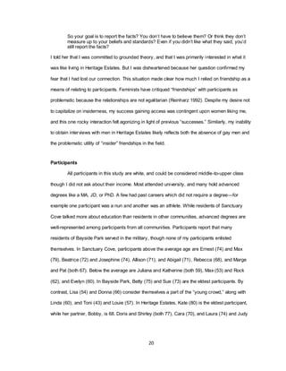 20
So your goal is to report the facts? You don‘t have to believe them? Or think they don‘t
measure up to your beliefs and standards? Even if you didn‘t like what they said, you‘d
still report the facts?
I told her that I was committed to grounded theory, and that I was primarily interested in what it
was like living in Heritage Estates. But I was disheartened because her question confirmed my
fear that I had lost our connection. This situation made clear how much I relied on friendship as a
means of relating to participants. Feminists have critiqued ―friendships‖ with participants as
problematic because the relationships are not egalitarian (Reinharz 1992). Despite my desire not
to capitalize on insiderness, my success gaining access was contingent upon women liking me,
and this one rocky interaction felt agonizing in light of previous ―successes.‖ Similarly, my inability
to obtain interviews with men in Heritage Estates likely reflects both the absence of gay men and
the problematic utility of ―insider‖ friendships in the field.
Participants
All participants in this study are white, and could be considered middle-to-upper class
though I did not ask about their income. Most attended university, and many hold advanced
degrees like a MA, JD, or PhD. A few had past careers which did not require a degree—for
example one participant was a nun and another was an athlete. While residents of Sanctuary
Cove talked more about education than residents in other communities, advanced degrees are
well-represented among participants from all communities. Participants report that many
residents of Bayside Park served in the military, though none of my participants enlisted
themselves. In Sanctuary Cove, participants above the average age are Ernest (74) and Max
(79), Beatrice (72) and Josephine (74), Allison (71), and Abigail (71), Rebecca (68), and Marge
and Pat (both 67). Below the average are Juliana and Katherine (both 59), Max (53) and Rock
(62), and Evelyn (60). In Bayside Park, Betty (75) and Sue (73) are the eldest participants. By
contrast, Lisa (54) and Donna (66) consider themselves a part of the ―young crowd,‖ along with
Linda (60), and Toni (43) and Louie (57). In Heritage Estates, Kate (80) is the eldest participant,
while her partner, Bobby, is 68. Doris and Shirley (both 77), Cara (70), and Laura (74) and Judy
 