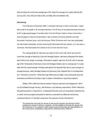 21
(69) are above the community average age of 68. Under this average are couples Glenda (59)
and Lee (63), Chris (65) and Valerie (58), and Betty (65) and Kathleen (60).
Interviewing
From February to December 2009, I conducted interviews in three communities. I spoke
with a total of 34 people in 20 recorded interviews. The 35 hours of recorded interviews amounted
to 641 single-spaced pages of narrative data. From the 20 trips I made to these communities, I
wrote 25 pages of notes and observations. I also reviewed community websites and other
documents I had been given, such as brochures. Of the 30 women and 4 men who participated,
five interviewed individually, and the remaining 28 interviewed with their partner, or in one case, a
roommate. Interviews lasted from almost an hour to more than four hours.
The average length for interviews was about an hour and a half, which was near the
community average at Sanctuary Cove and Heritage Estates. Interviews at Bayside Park lasted
about half an hour longer on average. Participants ranged in age from 43 to 80, with an average
age of 66. Participants at Sanctuary Cove and Heritages Estates were on average just 1-2 years
older than the overall average. Perhaps participants from Bayside Park were 5 years younger on
average because, unlike Heritage Estates and Sanctuary Cove, Bayside Park is not designated
as a ―retirement community.‖ While these age differences are slight, many participants describe
themselves as different according to age (a subject I will address in upcoming chapters).
Oakley (1981) holds that feminist research requires openness and engagement, which
can be facilitated through intimacy, self-disclosure, and believing respondents. While I referred to
the guiding questions in Appendix A, I emphasized that they were not necessarily comprehensive
or useful, and encouraged participants to lead the conversation by telling the stories they
considered relevant. In Yeandle‘s experience, this approach serves interpretivism:
The opportunity was given for women to discuss the progress and decision of their
employment careers in all their complexity, and this helped to eliminate the danger that
the framework of my questions might impose external meanings and interpretations on
the events which constituted a respondent‘s individual history (1984:47).
 