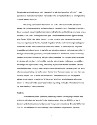 22
Occasionally participants asked me if it was alright to talk about something ―off-topic.‖ I used
opportunities like this to reiterate I am interested in what is important to them, so nothing that they
consider relevant is off-topic.
Interviewing participants in their homes was useful. Interviews here felt relaxed and
allowed me to observe residents‘ families and lives in the neighborhood. Especially in Sanctuary
Cove, where pets play an important role in constructing families and facilitating community among
residents, it was useful to meet participants‘ pets. I was sometimes conferred approval through
what Tannen (2004) calls ―talking the dog.‖ In these moments, pets, framed as interactional
resources in participants‘ families, ―barked‖ things like, ―We like her!‖ Interviewing in participants‘
homes also enabled me to observe how communities interact. In Sanctuary Cove, neighbors
dropped by each other‘s homes to say hello, and relayed messages to me through each other. In
Heritage Estates and Bayside Park, participants walked me to their friends‘ homes. Friendships
between participants facilitated my ability to conduct interviews. For example, Rebecca declined
to interview with me when I met her at the party, but later contacted me because her neighbors
encouraged her to participate. Finally, interviewing in participants‘ homes allowed for extended
informal interactions. I brought participants cookies to thank them for interviewing with me, which
often occasioned talking over coffee before the interview. There were also a few times that I was
invited to stay for lunch or dinner after an interview. These extensions of our time together
allowed for participants to say things ―off the record‖ which they would otherwise not discuss.
While I do not repeat ―off the record‖ statements in my writing, having this information enhances
my understanding of their communities.
Analysis
Grounded theory offers systematic yet flexible guidelines for analyzing qualitative data
and constructing theories ―grounded‖ in the data themselves (Charmaz 2006:3), so ―the fit
between symbolic interactionism and grounded theory is extremely strong‖ (Bryant and Charmaz
2007:21). I first looked at individual interview transcripts looking for generalities, recurring
 
