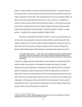 23
patterns, missing concepts, and meanings associated with generalities.3
I compared individual
transcripts to others in the same setting, coding and memoing (Charmaz 2006) and writing ―text-
reader conversations‖ (Smith 1990). I then grouped themes which did not necessarily relate to my
literature review but instead addressed what came up in each community. I compiled lists of
quotes and reference points within themes and looked for patterns in who was discussing what,
how, and when, repeating the process until I gained confidence and clarity. While interpretive
analysis will be partial rather than generalizable, I hope that it might be ―contextual… socially
relevant… complete but not necessarily replicable‖ (Nielson 1990:6).
Assuming an appropriately critical stance has been an onerous process. Because I like
and care about many participants, it has been somewhat difficult to report findings which they
might be unhappy to read. To assume distance would be disingenuous, because as I write I am
often drawn back into the moment of sitting on someone‘s couch, sharing an intimate story.
Kleinman (2007:23) discusses her difficulty taking a critical stance about people she admired:
I discovered that everyone… spoke in ways that emphasized solidarity and the language
of equality: ―We all care about each other. We‘re trying to do something different, and
that‘s difficult.‖ How could I dare write an analysis that would criticize such well-meaning
statements?
I reconcile my difficulty assuming a critical stance by paying attention to what Kleinman (2007)
calls the ―rhetoric of the dominants.‖ She explains how rhetoric like ―fairness‖ can justify
dominance and construct oppression as honorable and heroic (Kleinman 2007:16). I therefore
looked for systematic and patterned absences in the data by asking questions of myself, the
analyst, like: What are the powerful leaving out? Who uses the language of personal choice and
when? Whose account is legitimated by others and whose is not? Do groups in the setting share
a language or is the language of the powerful different from the language of the less powerful
(Kleinman 2007:19-31)? I was better able to analyze data not through ―objective‖ distancing but
through a desire not to reinscribe systems of oppression.
3
Loseke, Donileen R. 2009. ―Methodological Techniques for Examining Narratives of Identity.‖
Unpublished course notes, University of South Florida.
 